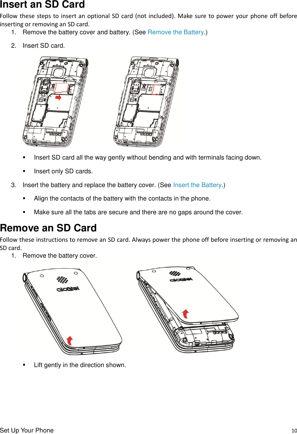 Set Up Your Phone    10 Insert an SD Card Follow these steps to insert an optional SD card (not included). Make  sure to power your phone off before inserting or removing an SD card. 1.  Remove the battery cover and battery. (See Remove the Battery.) 2.  Insert SD card.     Insert SD card all the way gently without bending and with terminals facing down.   Insert only SD cards. 3.  Insert the battery and replace the battery cover. (See Insert the Battery.)   Align the contacts of the battery with the contacts in the phone.   Make sure all the tabs are secure and there are no gaps around the cover. Remove an SD Card Follow these instructions to remove an SD card. Always power the phone off before inserting or removing an SD card. 1.  Remove the battery cover.     Lift gently in the direction shown.    