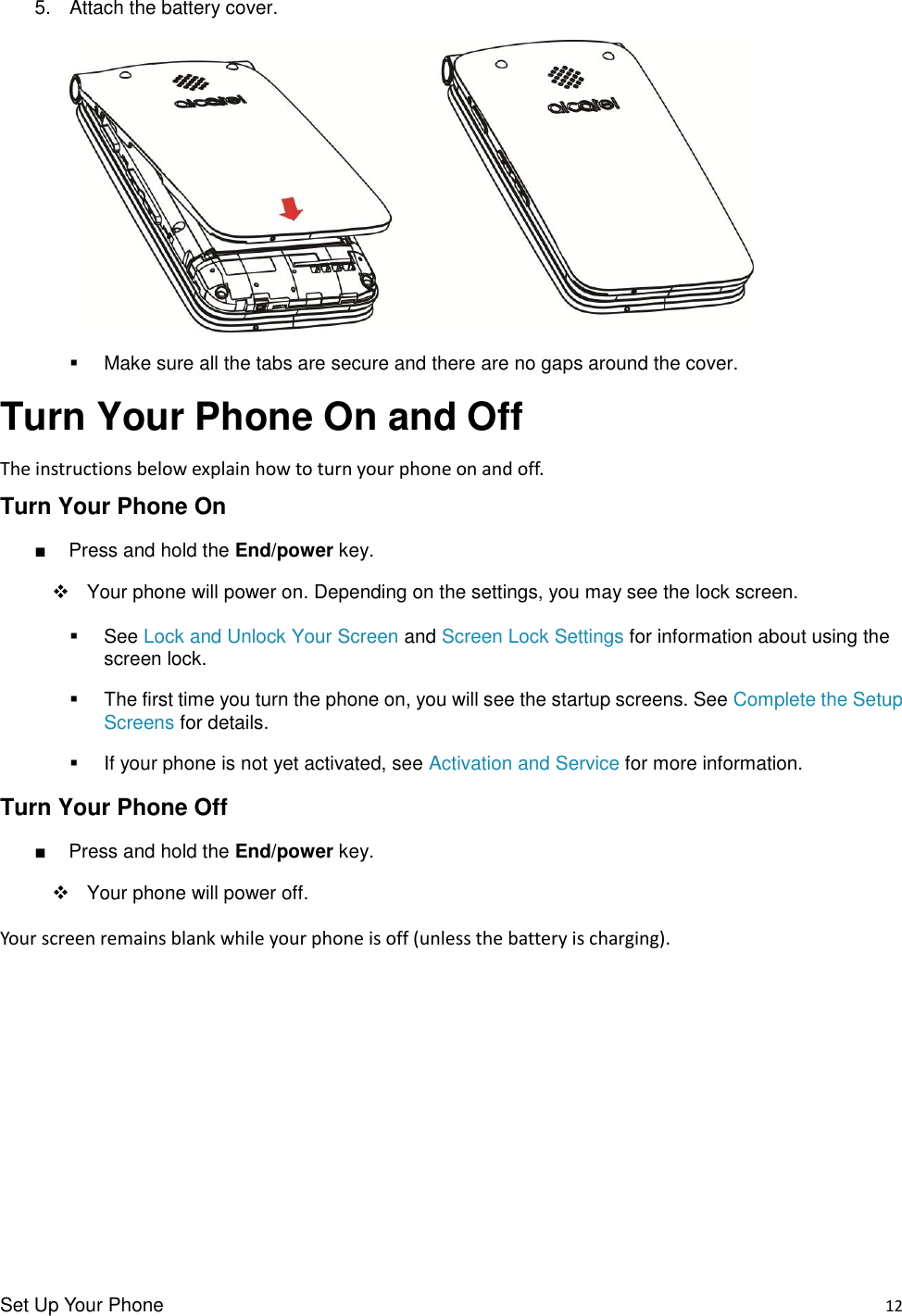 Set Up Your Phone    12 5.  Attach the battery cover.     Make sure all the tabs are secure and there are no gaps around the cover. Turn Your Phone On and Off The instructions below explain how to turn your phone on and off. Turn Your Phone On ■  Press and hold the End/power key.      Your phone will power on. Depending on the settings, you may see the lock screen.   See Lock and Unlock Your Screen and Screen Lock Settings for information about using the screen lock.   The first time you turn the phone on, you will see the startup screens. See Complete the Setup Screens for details.   If your phone is not yet activated, see Activation and Service for more information. Turn Your Phone Off ■  Press and hold the End/power key.         Your phone will power off. Your screen remains blank while your phone is off (unless the battery is charging).         