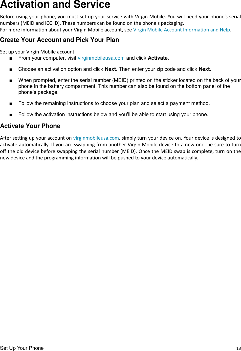 Set Up Your Phone    13 Activation and Service Before using your phone, you must set up your service with Virgin Mobile. You will need your phone’s serial numbers (MEID and ICC ID). These numbers can be found on the phone&apos;s packaging. For more information about your Virgin Mobile account, see Virgin Mobile Account Information and Help. Create Your Account and Pick Your Plan Set up your Virgin Mobile account. ■  From your computer, visit virginmobileusa.com and click Activate. ■  Choose an activation option and click Next. Then enter your zip code and click Next. ■  When prompted, enter the serial number (MEID) printed on the sticker located on the back of your phone in the battery compartment. This number can also be found on the bottom panel of the phone’s package. ■  Follow the remaining instructions to choose your plan and select a payment method. ■ Follow the activation instructions below and you’ll be able to start using your phone. Activate Your Phone After setting up your account on virginmobileusa.com, simply turn your device on. Your device is designed to activate automatically. If you are swapping from another Virgin Mobile device to a new one, be sure to turn off the old device before swapping the serial number (MEID). Once the MEID swap is complete, turn on the new device and the programming information will be pushed to your device automatically.                       