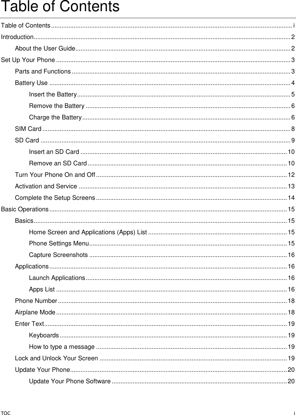 TOC    i Table of Contents Table of Contents ........................................................................................................................................... i Introduction.................................................................................................................................................... 2 About the User Guide............................................................................................................................ 2 Set Up Your Phone ....................................................................................................................................... 3 Parts and Functions .............................................................................................................................. 3 Battery Use ........................................................................................................................................... 4 Insert the Battery ........................................................................................................................... 5 Remove the Battery ...................................................................................................................... 6 Charge the Battery ........................................................................................................................ 6 SIM Card ............................................................................................................................................... 8 SD Card ................................................................................................................................................ 9 Insert an SD Card ....................................................................................................................... 10 Remove an SD Card ................................................................................................................... 10 Turn Your Phone On and Off .............................................................................................................. 12 Activation and Service ........................................................................................................................ 13 Complete the Setup Screens .............................................................................................................. 14 Basic Operations ......................................................................................................................................... 15 Basics .................................................................................................................................................. 15 Home Screen and Applications (Apps) List ................................................................................ 15 Phone Settings Menu .................................................................................................................. 15 Capture Screenshots .................................................................................................................. 16 Applications ......................................................................................................................................... 16 Launch Applications .................................................................................................................... 16 Apps List ..................................................................................................................................... 16 Phone Number .................................................................................................................................... 18 Airplane Mode ..................................................................................................................................... 18 Enter Text ............................................................................................................................................ 19 Keyboards ................................................................................................................................... 19 How to type a message .............................................................................................................. 19 Lock and Unlock Your Screen ............................................................................................................ 19 Update Your Phone............................................................................................................................. 20 Update Your Phone Software ..................................................................................................... 20 