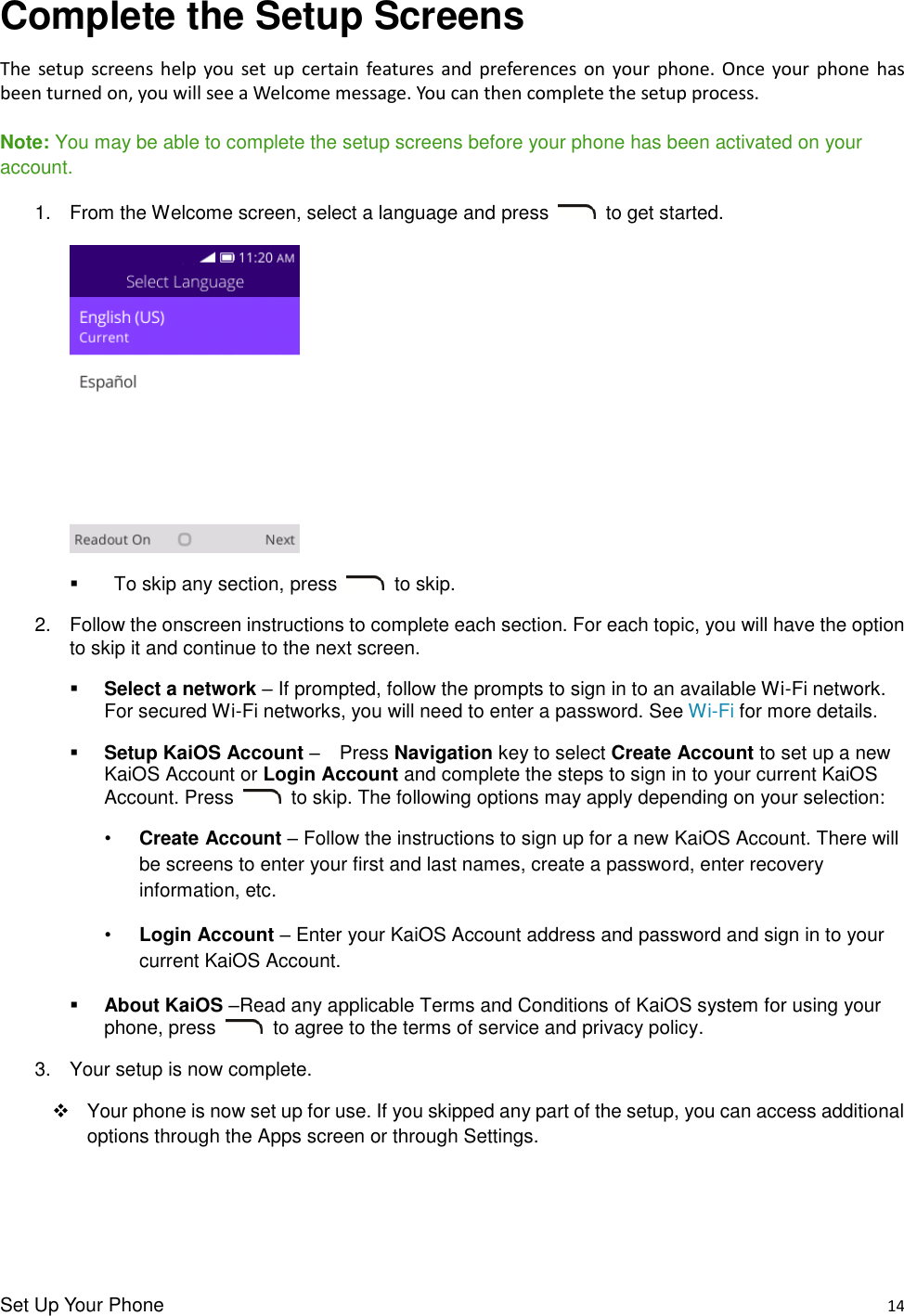 Set Up Your Phone    14 Complete the Setup Screens The  setup screens  help  you  set  up  certain  features  and  preferences on  your phone.  Once  your phone  has been turned on, you will see a Welcome message. You can then complete the setup process.  Note: You may be able to complete the setup screens before your phone has been activated on your account. 1.  From the Welcome screen, select a language and press    to get started.         To skip any section, press    to skip. 2.  Follow the onscreen instructions to complete each section. For each topic, you will have the option to skip it and continue to the next screen.  Select a network – If prompted, follow the prompts to sign in to an available Wi-Fi network. For secured Wi-Fi networks, you will need to enter a password. See Wi-Fi for more details.  Setup KaiOS Account –  Press Navigation key to select Create Account to set up a new KaiOS Account or Login Account and complete the steps to sign in to your current KaiOS Account. Press    to skip. The following options may apply depending on your selection: • Create Account – Follow the instructions to sign up for a new KaiOS Account. There will be screens to enter your first and last names, create a password, enter recovery information, etc.   • Login Account – Enter your KaiOS Account address and password and sign in to your current KaiOS Account.  About KaiOS –Read any applicable Terms and Conditions of KaiOS system for using your phone, press    to agree to the terms of service and privacy policy. 3.  Your setup is now complete.     Your phone is now set up for use. If you skipped any part of the setup, you can access additional options through the Apps screen or through Settings. 