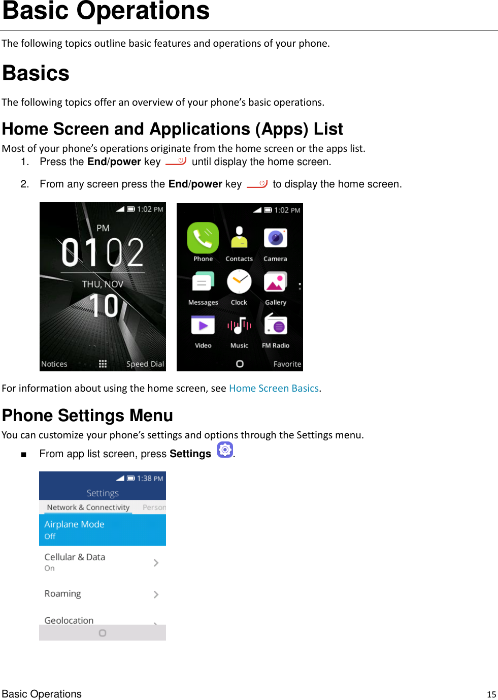 Basic Operations    15 Basic Operations The following topics outline basic features and operations of your phone. Basics The following topics offer an overview of your phone’s basic operations. Home Screen and Applications (Apps) List Most of your phone’s operations originate from the home screen or the apps list. 1.  Press the End/power key    until display the home screen. 2.  From any screen press the End/power key    to display the home screen.        For information about using the home screen, see Home Screen Basics. Phone Settings Menu You can customize your phone’s settings and options through the Settings menu. ■  From app list screen, press Settings  .      