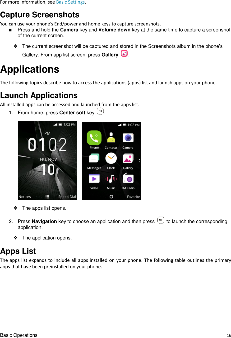 Basic Operations    16 For more information, see Basic Settings. Capture Screenshots You can use your phone’s End/power and home keys to capture screenshots. ■  Press and hold the Camera key and Volume down key at the same time to capture a screenshot of the current screen.   The current screenshot will be captured and stored in the Screenshots album in the phone’s Gallery. From app list screen, press Gallery  . Applications The following topics describe how to access the applications (apps) list and launch apps on your phone. Launch Applications All installed apps can be accessed and launched from the apps list. 1.  From home, press Center soft key  .        The apps list opens. 2.  Press Navigation key to choose an application and then press    to launch the corresponding application.     The application opens. Apps List     The apps list expands to include  all apps installed on your phone. The following table outlines the primary apps that have been preinstalled on your phone.       