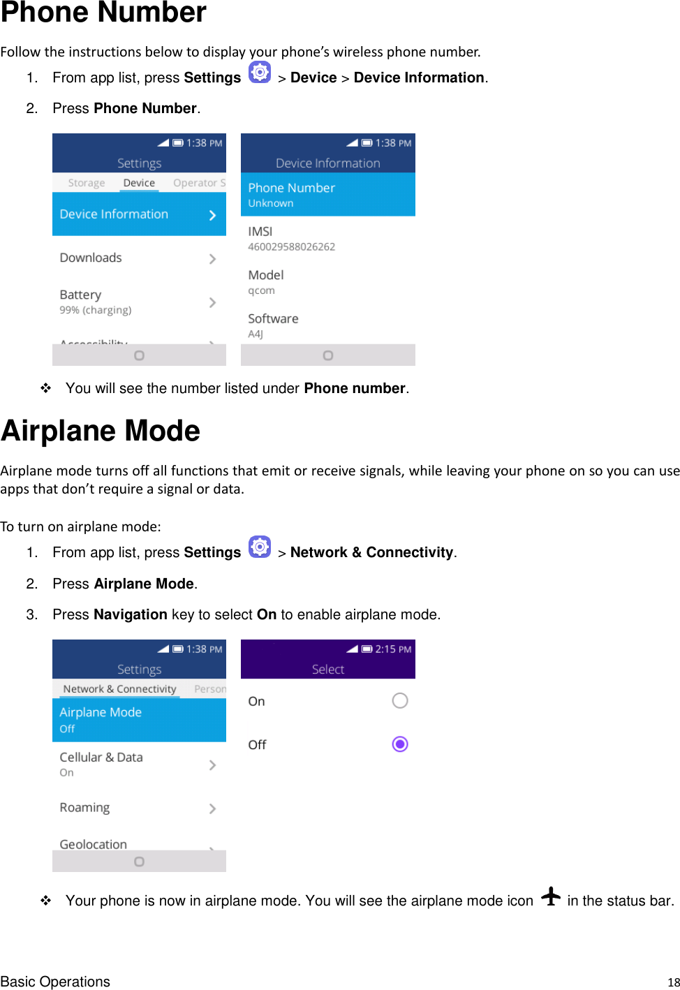 Basic Operations    18 Phone Number Follow the instructions below to display your phone’s wireless phone number. 1.  From app list, press Settings   &gt; Device &gt; Device Information. 2.  Press Phone Number.          You will see the number listed under Phone number. Airplane Mode Airplane mode turns off all functions that emit or receive signals, while leaving your phone on so you can use apps that don’t require a signal or data.  To turn on airplane mode: 1.  From app list, press Settings   &gt; Network &amp; Connectivity.   2.  Press Airplane Mode. 3.  Press Navigation key to select On to enable airplane mode.        Your phone is now in airplane mode. You will see the airplane mode icon    in the status bar. 