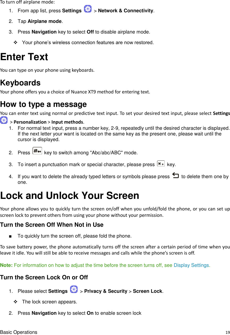 Basic Operations    19 To turn off airplane mode: 1.  From app list, press Settings   &gt; Network &amp; Connectivity. 2.  Tap Airplane mode.   3.  Press Navigation key to select Off to disable airplane mode.  Your phone’s wireless connection features are now restored. Enter Text   You can type on your phone using keyboards. Keyboards   Your phone offers you a choice of Nuance XT9 method for entering text.   How to type a message You can enter text using normal or predictive text input. To set your desired text input, please select Settings  &gt; Personalization &gt; Input methods. 1.  For normal text input, press a number key, 2-9, repeatedly until the desired character is displayed. If the next letter your want is located on the same key as the present one, please wait until the cursor is displayed. 2.  Press    key to switch among &quot;Abc/abc/ABC&quot; mode. 3.  To insert a punctuation mark or special character, please press    key. 4.  If you want to delete the already typed letters or symbols please press    to delete them one by one. Lock and Unlock Your Screen Your phone allows you to quickly turn the screen on/off when you unfold/fold the phone, or you can set up screen lock to prevent others from using your phone without your permission. Turn the Screen Off When Not in Use ■  To quickly turn the screen off, please fold the phone. To save battery power, the phone automatically turns off the screen after a certain period of time when you leave it idle. You will still be able to receive messages and calls while the phone’s screen is off.  Note: For information on how to adjust the time before the screen turns off, see Display Settings.   Turn the Screen Lock On or Off 1.  Please select Settings   &gt; Privacy &amp; Security &gt; Screen Lock.   The lock screen appears. 2.  Press Navigation key to select On to enable screen lock 