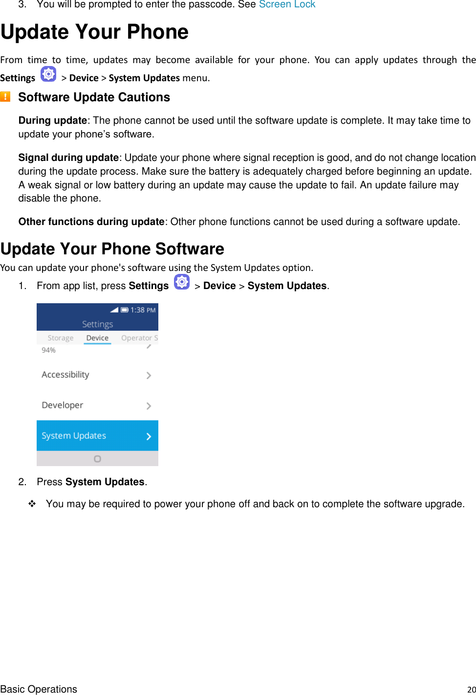 Basic Operations    20 3.  You will be prompted to enter the passcode. See Screen Lock Update Your Phone From  time  to  time,  updates  may  become  available  for  your  phone.  You  can  apply  updates  through  the Settings   &gt; Device &gt; System Updates menu.  Software Update Cautions During update: The phone cannot be used until the software update is complete. It may take time to update your phone’s software. Signal during update: Update your phone where signal reception is good, and do not change location during the update process. Make sure the battery is adequately charged before beginning an update. A weak signal or low battery during an update may cause the update to fail. An update failure may disable the phone. Other functions during update: Other phone functions cannot be used during a software update. Update Your Phone Software You can update your phone&apos;s software using the System Updates option. 1.  From app list, press Settings   &gt; Device &gt; System Updates.        2.  Press System Updates.     You may be required to power your phone off and back on to complete the software upgrade.      