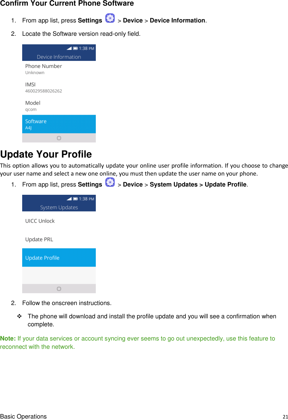 Basic Operations    21 Confirm Your Current Phone Software 1.  From app list, press Settings   &gt; Device &gt; Device Information.   2.  Locate the Software version read-only field.       Update Your Profile   This option allows you to automatically update your online user profile information. If you choose to change your user name and select a new one online, you must then update the user name on your phone. 1.  From app list, press Settings   &gt; Device &gt; System Updates &gt; Update Profile.       2.  Follow the onscreen instructions.   The phone will download and install the profile update and you will see a confirmation when complete. Note: If your data services or account syncing ever seems to go out unexpectedly, use this feature to reconnect with the network.   