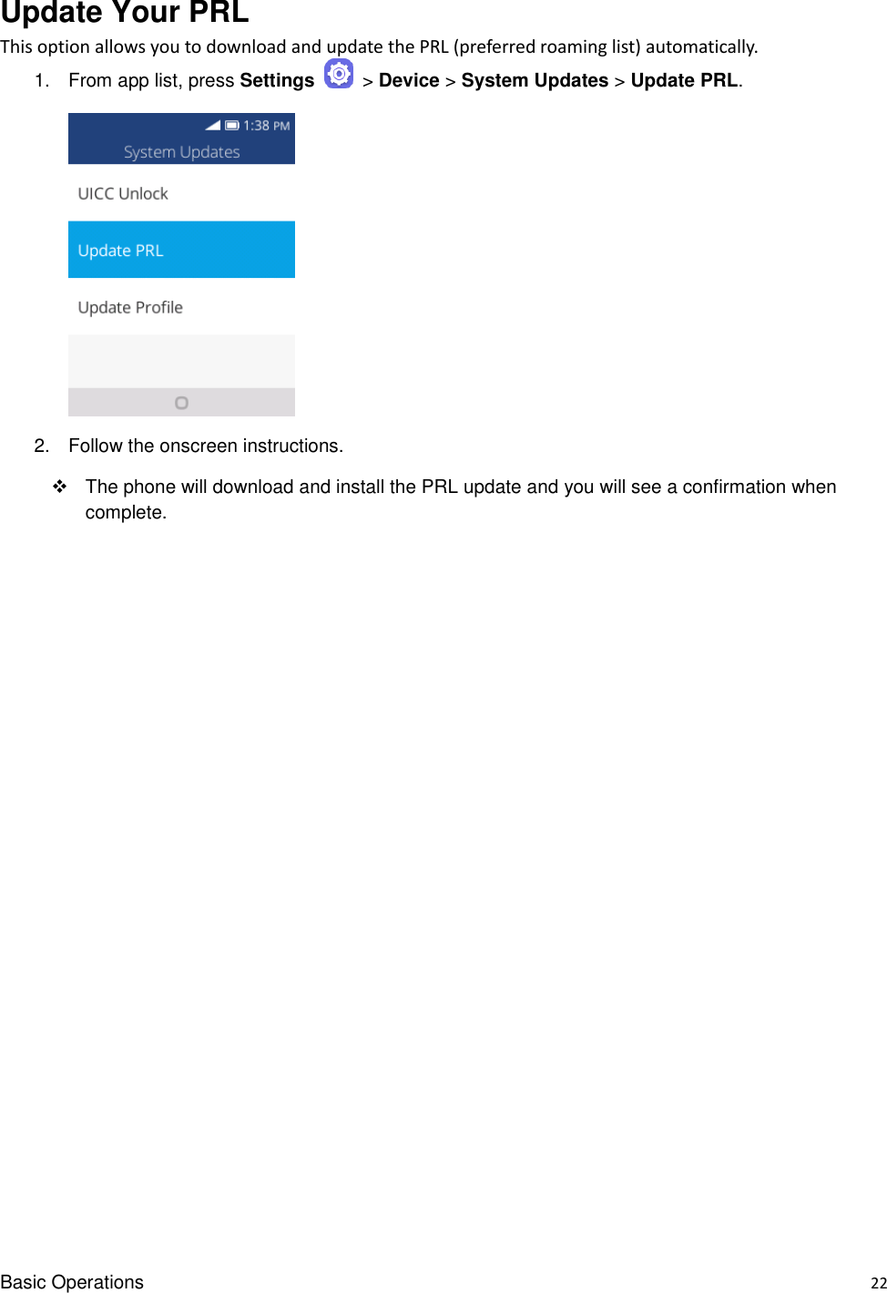 Basic Operations    22 Update Your PRL   This option allows you to download and update the PRL (preferred roaming list) automatically. 1.  From app list, press Settings   &gt; Device &gt; System Updates &gt; Update PRL.       2.  Follow the onscreen instructions.   The phone will download and install the PRL update and you will see a confirmation when complete.  