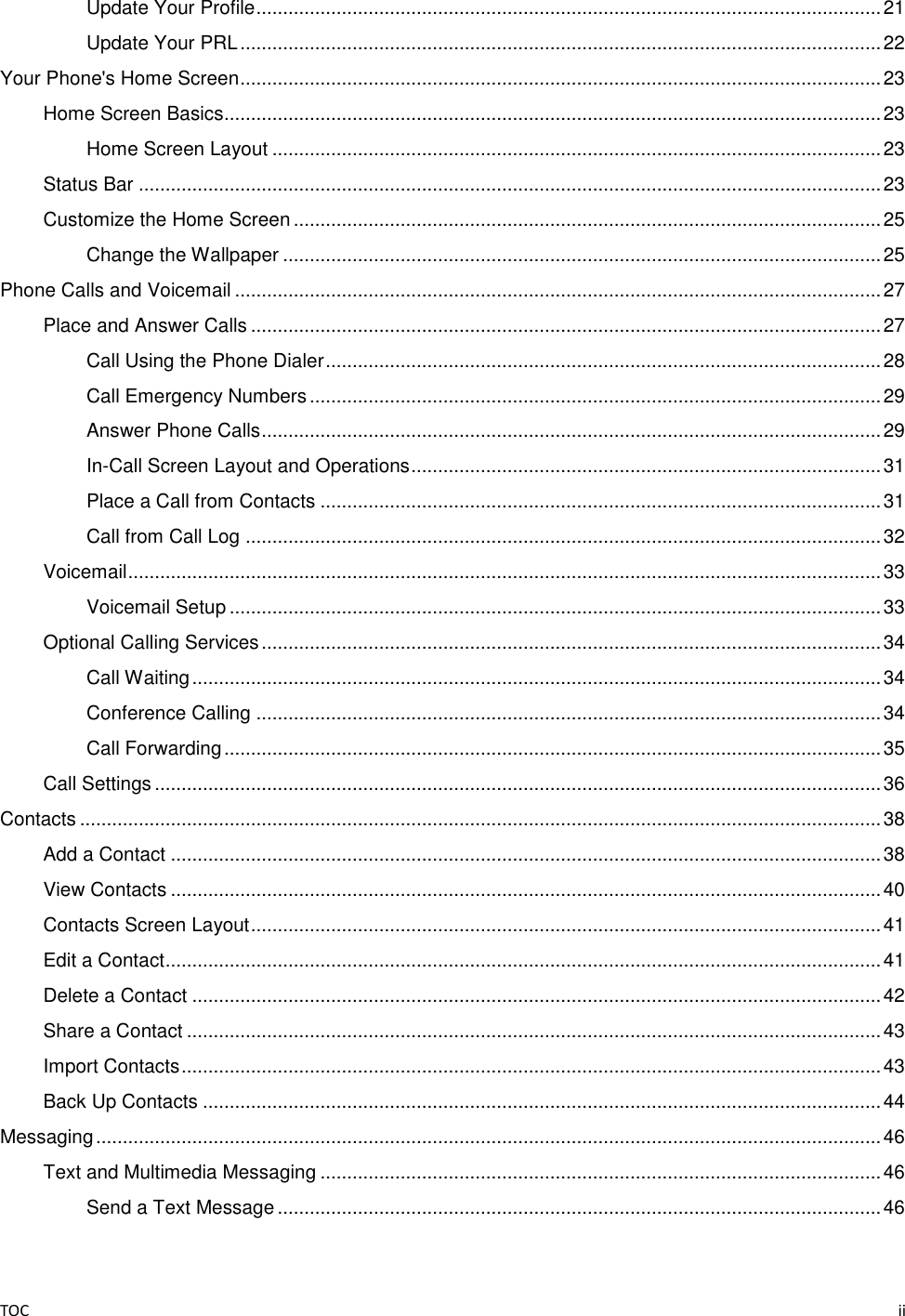 TOC    ii Update Your Profile ..................................................................................................................... 21 Update Your PRL ........................................................................................................................ 22 Your Phone&apos;s Home Screen ........................................................................................................................ 23 Home Screen Basics........................................................................................................................... 23 Home Screen Layout .................................................................................................................. 23 Status Bar ........................................................................................................................................... 23 Customize the Home Screen .............................................................................................................. 25 Change the Wallpaper ................................................................................................................ 25 Phone Calls and Voicemail ......................................................................................................................... 27 Place and Answer Calls ...................................................................................................................... 27 Call Using the Phone Dialer ........................................................................................................ 28 Call Emergency Numbers ........................................................................................................... 29 Answer Phone Calls .................................................................................................................... 29 In-Call Screen Layout and Operations ........................................................................................ 31 Place a Call from Contacts ......................................................................................................... 31 Call from Call Log ....................................................................................................................... 32 Voicemail ............................................................................................................................................. 33 Voicemail Setup .......................................................................................................................... 33 Optional Calling Services .................................................................................................................... 34 Call Waiting ................................................................................................................................. 34 Conference Calling ..................................................................................................................... 34 Call Forwarding ........................................................................................................................... 35 Call Settings ........................................................................................................................................ 36 Contacts ...................................................................................................................................................... 38 Add a Contact ..................................................................................................................................... 38 View Contacts ..................................................................................................................................... 40 Contacts Screen Layout ...................................................................................................................... 41 Edit a Contact ...................................................................................................................................... 41 Delete a Contact ................................................................................................................................. 42 Share a Contact .................................................................................................................................. 43 Import Contacts ................................................................................................................................... 43 Back Up Contacts ............................................................................................................................... 44 Messaging ................................................................................................................................................... 46 Text and Multimedia Messaging ......................................................................................................... 46 Send a Text Message ................................................................................................................. 46 