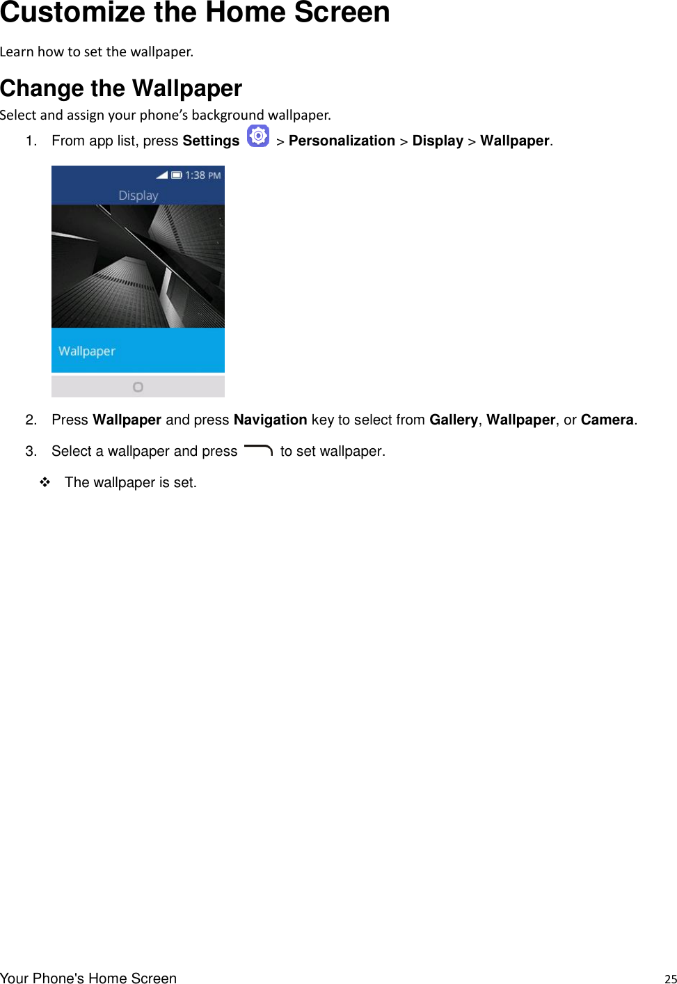 Your Phone&apos;s Home Screen    25 Customize the Home Screen Learn how to set the wallpaper. Change the Wallpaper   Select and assign your phone’s background wallpaper. 1.  From app list, press Settings   &gt; Personalization &gt; Display &gt; Wallpaper.      2.  Press Wallpaper and press Navigation key to select from Gallery, Wallpaper, or Camera.   3.  Select a wallpaper and press    to set wallpaper.   The wallpaper is set. 