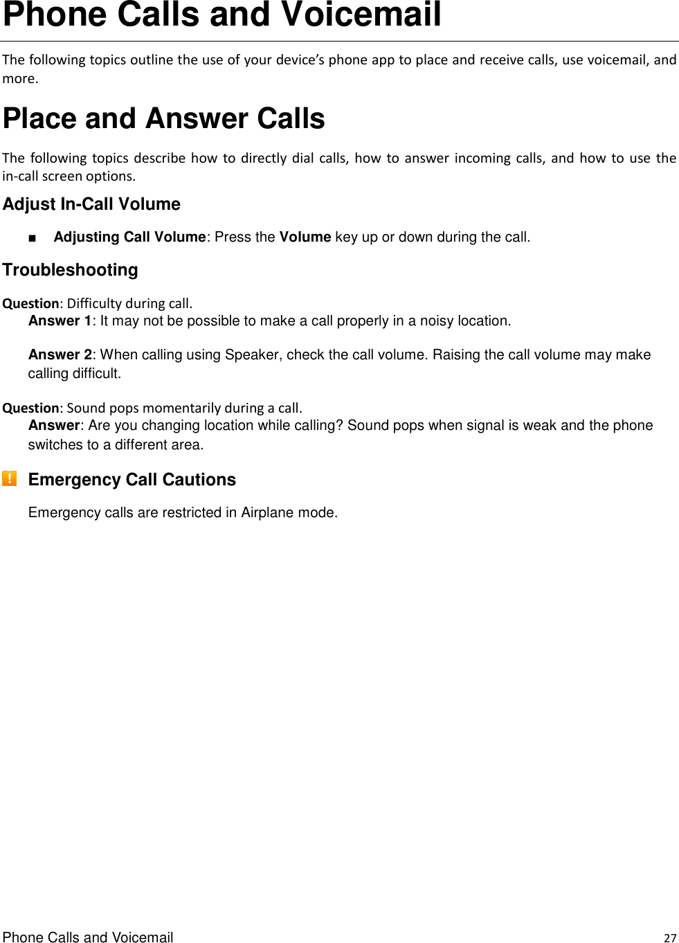 Phone Calls and Voicemail    27 Phone Calls and Voicemail The following topics outline the use of your device’s phone app to place and receive calls, use voicemail, and more. Place and Answer Calls The  following topics describe  how  to  directly dial calls, how to answer  incoming calls,  and  how  to use  the in-call screen options. Adjust In-Call Volume ■ Adjusting Call Volume: Press the Volume key up or down during the call. Troubleshooting Question: Difficulty during call. Answer 1: It may not be possible to make a call properly in a noisy location. Answer 2: When calling using Speaker, check the call volume. Raising the call volume may make calling difficult. Question: Sound pops momentarily during a call. Answer: Are you changing location while calling? Sound pops when signal is weak and the phone switches to a different area.  Emergency Call Cautions Emergency calls are restricted in Airplane mode.           