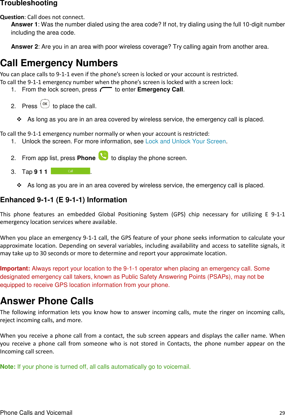 Phone Calls and Voicemail    29 Troubleshooting Question: Call does not connect. Answer 1: Was the number dialed using the area code? If not, try dialing using the full 10-digit number including the area code. Answer 2: Are you in an area with poor wireless coverage? Try calling again from another area. Call Emergency Numbers You can place calls to 9-1-1 even if the phone’s screen is locked or your account is restricted. To call the 9-1-1 emergency number when the phone’s screen is locked with a screen lock: 1.  From the lock screen, press    to enter Emergency Call. 2.  Press    to place the call.   As long as you are in an area covered by wireless service, the emergency call is placed. To call the 9-1-1 emergency number normally or when your account is restricted: 1.  Unlock the screen. For more information, see Lock and Unlock Your Screen. 2.  From app list, press Phone    to display the phone screen. 3.  Tap 9 1 1  .   As long as you are in an area covered by wireless service, the emergency call is placed. Enhanced 9-1-1 (E 9-1-1) Information This  phone  features  an  embedded  Global  Positioning  System  (GPS)  chip  necessary  for  utilizing  E  9-1-1 emergency location services where available.  When you place an emergency 9-1-1 call, the GPS feature of your phone seeks information to calculate your approximate location. Depending on several variables, including availability and access to satellite signals, it may take up to 30 seconds or more to determine and report your approximate location.  Important: Always report your location to the 9-1-1 operator when placing an emergency call. Some designated emergency call takers, known as Public Safety Answering Points (PSAPs), may not be equipped to receive GPS location information from your phone. Answer Phone Calls The  following  information lets  you know how to answer incoming calls,  mute the ringer on  incoming calls, reject incoming calls, and more.  When you receive a phone call from a contact, the sub screen appears and displays the caller name. When you  receive  a  phone  call  from  someone  who  is  not  stored  in  Contacts,  the  phone  number  appear  on  the Incoming call screen.  Note: If your phone is turned off, all calls automatically go to voicemail. 