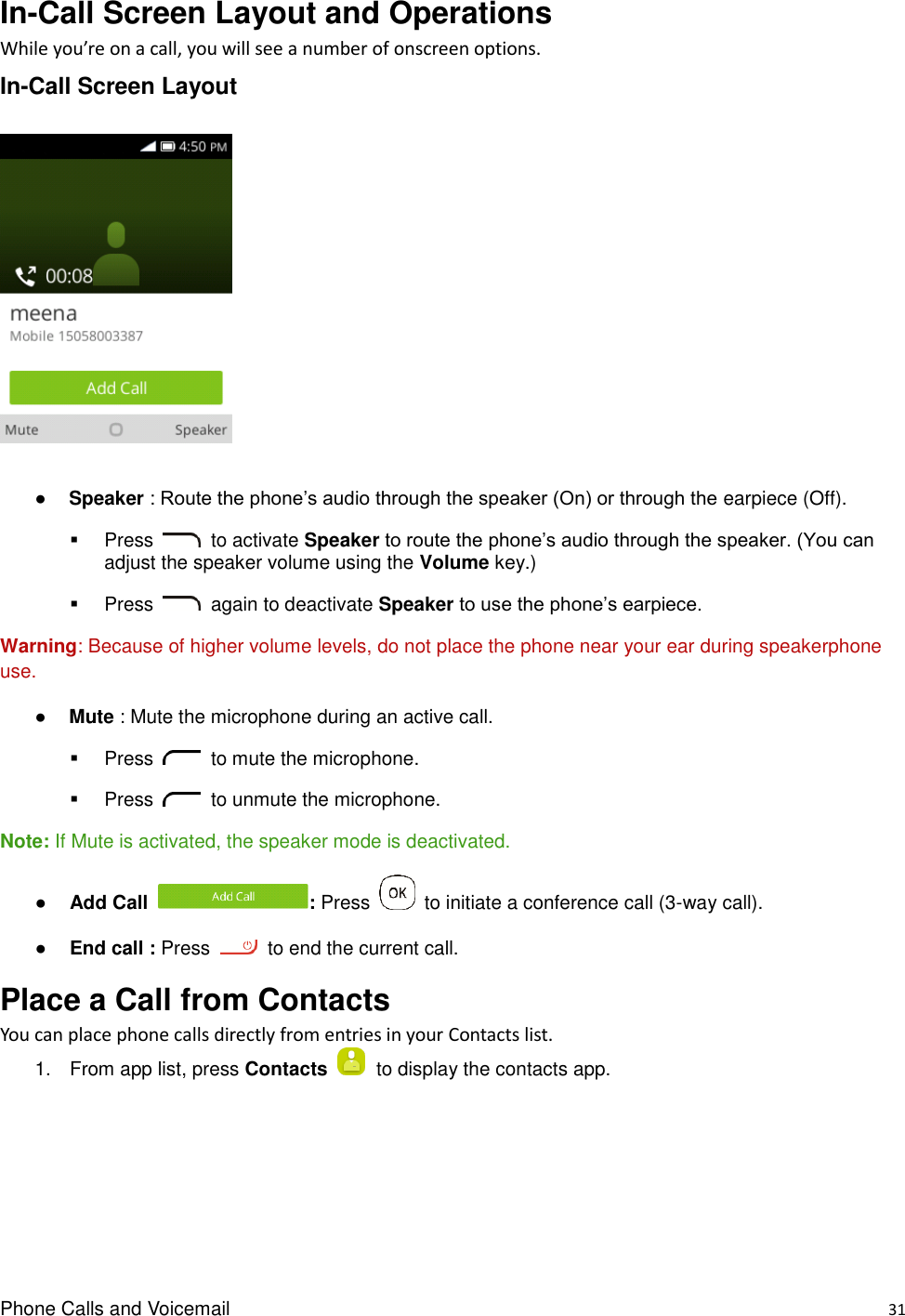 Phone Calls and Voicemail    31 In-Call Screen Layout and Operations While you’re on a call, you will see a number of onscreen options. In-Call Screen Layout    ● Speaker : Route the phone’s audio through the speaker (On) or through the earpiece (Off).     Press    to activate Speaker to route the phone’s audio through the speaker. (You can adjust the speaker volume using the Volume key.)     Press    again to deactivate Speaker to use the phone’s earpiece. Warning: Because of higher volume levels, do not place the phone near your ear during speakerphone use. ● Mute : Mute the microphone during an active call.     Press    to mute the microphone.   Press    to unmute the microphone. Note: If Mute is activated, the speaker mode is deactivated.   ● Add Call  : Press    to initiate a conference call (3-way call). ● End call : Press    to end the current call. Place a Call from Contacts You can place phone calls directly from entries in your Contacts list. 1.  From app list, press Contacts    to display the contacts app.   