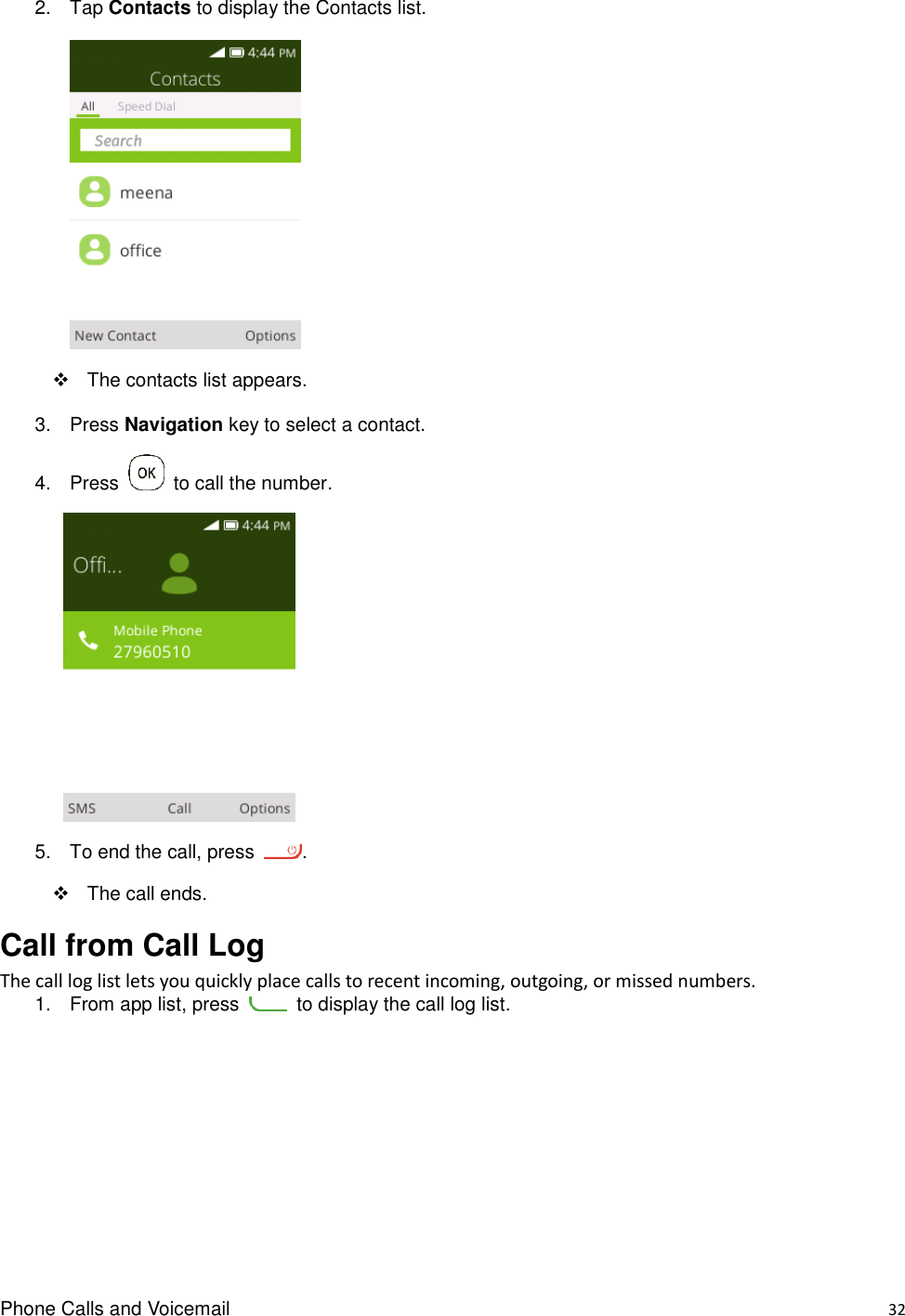 Phone Calls and Voicemail    32 2.  Tap Contacts to display the Contacts list.     The contacts list appears. 3.  Press Navigation key to select a contact. 4.  Press    to call the number.      5.  To end the call, press  .     The call ends. Call from Call Log The call log list lets you quickly place calls to recent incoming, outgoing, or missed numbers. 1.  From app list, press    to display the call log list.   