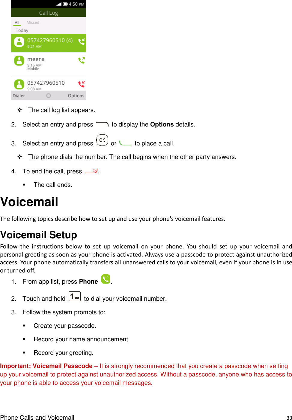 Phone Calls and Voicemail    33        The call log list appears. 2.  Select an entry and press    to display the Options details. 3.  Select an entry and press    or    to place a call.   The phone dials the number. The call begins when the other party answers. 4.  To end the call, press  .   The call ends. Voicemail The following topics describe how to set up and use your phone&apos;s voicemail features. Voicemail Setup   Follow  the  instructions  below  to  set  up  voicemail  on  your  phone.  You  should  set  up  your  voicemail  and personal greeting as soon as your phone is activated. Always use a passcode to protect against unauthorized access. Your phone automatically transfers all unanswered calls to your voicemail, even if your phone is in use or turned off. 1.  From app list, press Phone  . 2.  Touch and hold    to dial your voicemail number. 3.  Follow the system prompts to:   Create your passcode.   Record your name announcement.   Record your greeting. Important: Voicemail Passcode – It is strongly recommended that you create a passcode when setting up your voicemail to protect against unauthorized access. Without a passcode, anyone who has access to your phone is able to access your voicemail messages. 