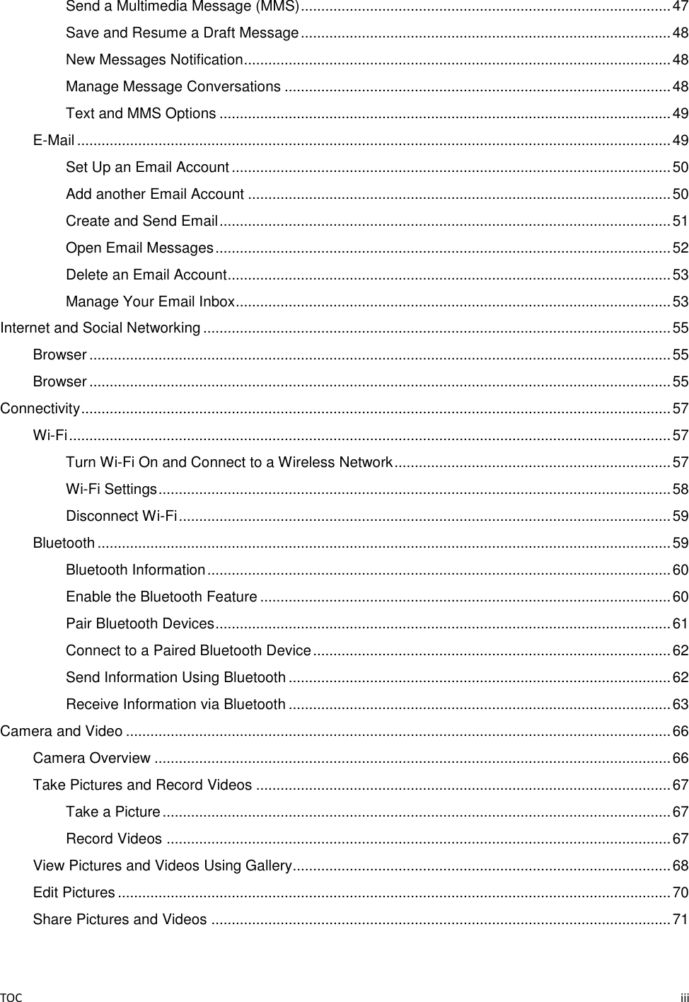 TOC    iii Send a Multimedia Message (MMS) ........................................................................................... 47 Save and Resume a Draft Message ........................................................................................... 48 New Messages Notification ......................................................................................................... 48 Manage Message Conversations ............................................................................................... 48 Text and MMS Options ............................................................................................................... 49 E-Mail .................................................................................................................................................. 49 Set Up an Email Account ............................................................................................................ 50 Add another Email Account ........................................................................................................ 50 Create and Send Email ............................................................................................................... 51 Open Email Messages ................................................................................................................ 52 Delete an Email Account ............................................................................................................. 53 Manage Your Email Inbox ........................................................................................................... 53 Internet and Social Networking ................................................................................................................... 55 Browser ............................................................................................................................................... 55 Browser ............................................................................................................................................... 55 Connectivity ................................................................................................................................................. 57 Wi-Fi .................................................................................................................................................... 57 Turn Wi-Fi On and Connect to a Wireless Network .................................................................... 57 Wi-Fi Settings .............................................................................................................................. 58 Disconnect Wi-Fi ......................................................................................................................... 59 Bluetooth ............................................................................................................................................. 59 Bluetooth Information .................................................................................................................. 60 Enable the Bluetooth Feature ..................................................................................................... 60 Pair Bluetooth Devices ................................................................................................................ 61 Connect to a Paired Bluetooth Device ........................................................................................ 62 Send Information Using Bluetooth .............................................................................................. 62 Receive Information via Bluetooth .............................................................................................. 63 Camera and Video ...................................................................................................................................... 66 Camera Overview ............................................................................................................................... 66 Take Pictures and Record Videos ...................................................................................................... 67 Take a Picture ............................................................................................................................. 67 Record Videos ............................................................................................................................ 67 View Pictures and Videos Using Gallery............................................................................................. 68 Edit Pictures ........................................................................................................................................ 70 Share Pictures and Videos ................................................................................................................. 71 