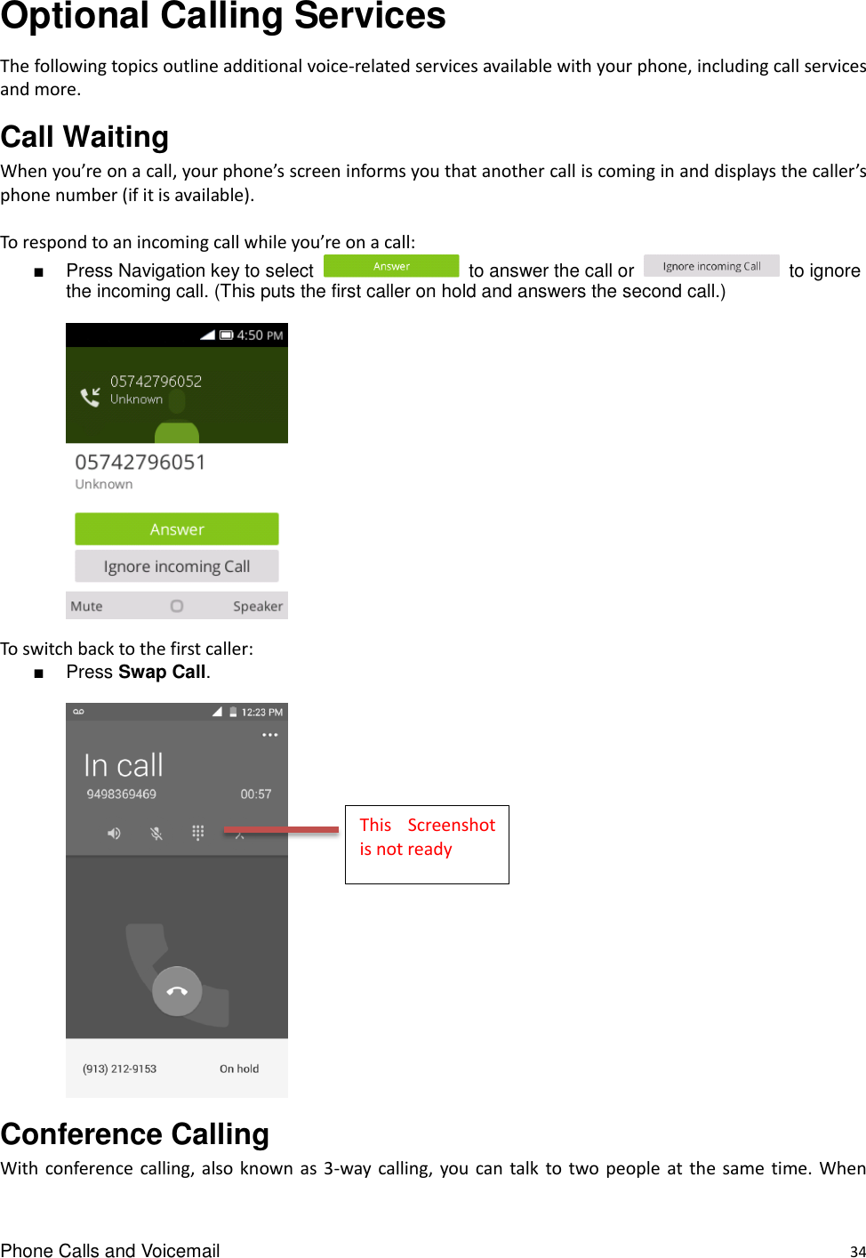 Phone Calls and Voicemail    34 Optional Calling Services     The following topics outline additional voice-related services available with your phone, including call services and more. Call Waiting   When you’re on a call, your phone’s screen informs you that another call is coming in and displays the caller’s phone number (if it is available).  To respond to an incoming call while you’re on a call: ■  Press Navigation key to select    to answer the call or    to ignore the incoming call. (This puts the first caller on hold and answers the second call.)   To switch back to the first caller: ■  Press Swap Call.   Conference Calling   With conference calling, also known as  3-way  calling, you can talk  to two people  at  the  same time. When This  Screenshot is not ready 