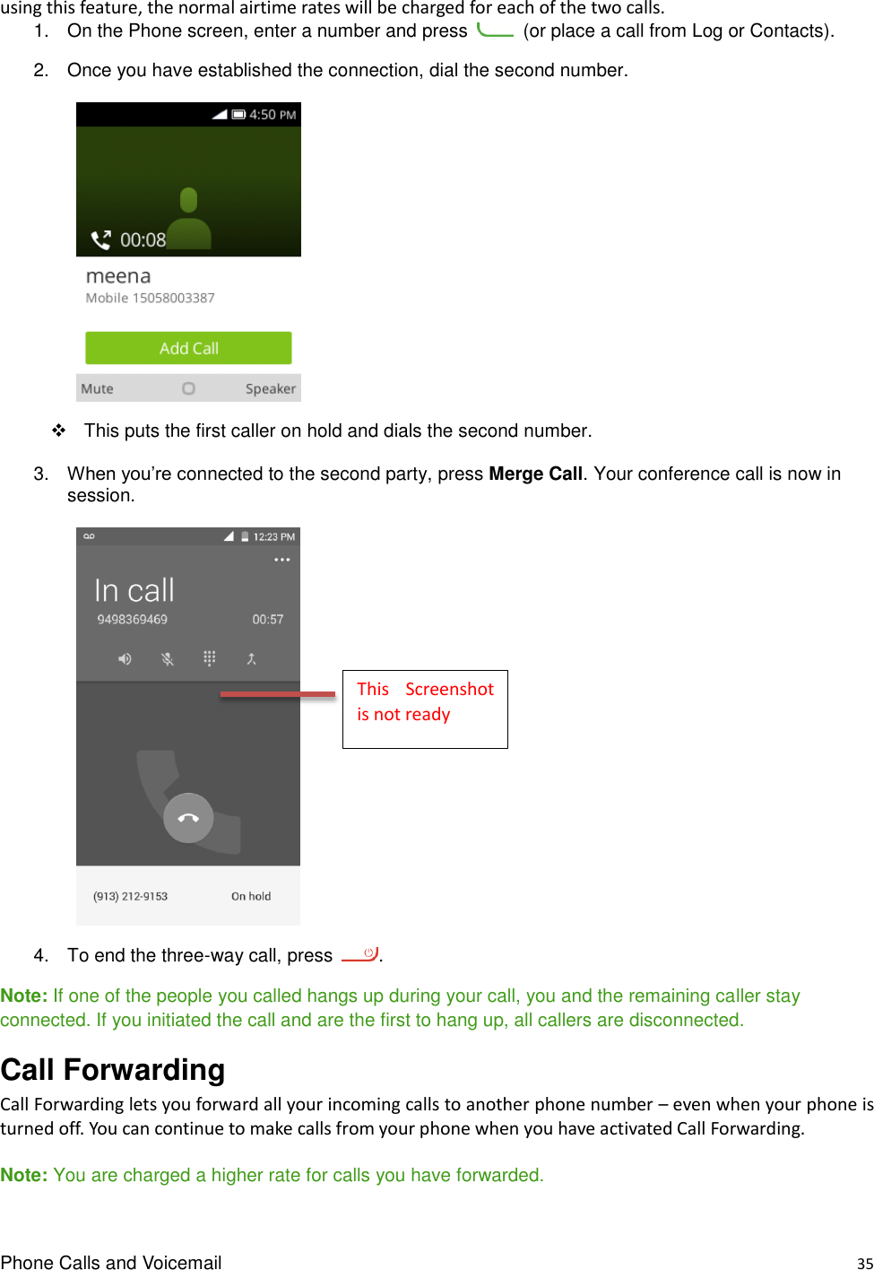 Phone Calls and Voicemail    35 using this feature, the normal airtime rates will be charged for each of the two calls. 1.  On the Phone screen, enter a number and press    (or place a call from Log or Contacts). 2.  Once you have established the connection, dial the second number.         This puts the first caller on hold and dials the second number. 3. When you’re connected to the second party, press Merge Call. Your conference call is now in session.       4.  To end the three-way call, press  . Note: If one of the people you called hangs up during your call, you and the remaining caller stay connected. If you initiated the call and are the first to hang up, all callers are disconnected. Call Forwarding   Call Forwarding lets you forward all your incoming calls to another phone number – even when your phone is turned off. You can continue to make calls from your phone when you have activated Call Forwarding.  Note: You are charged a higher rate for calls you have forwarded. This  Screenshot is not ready 