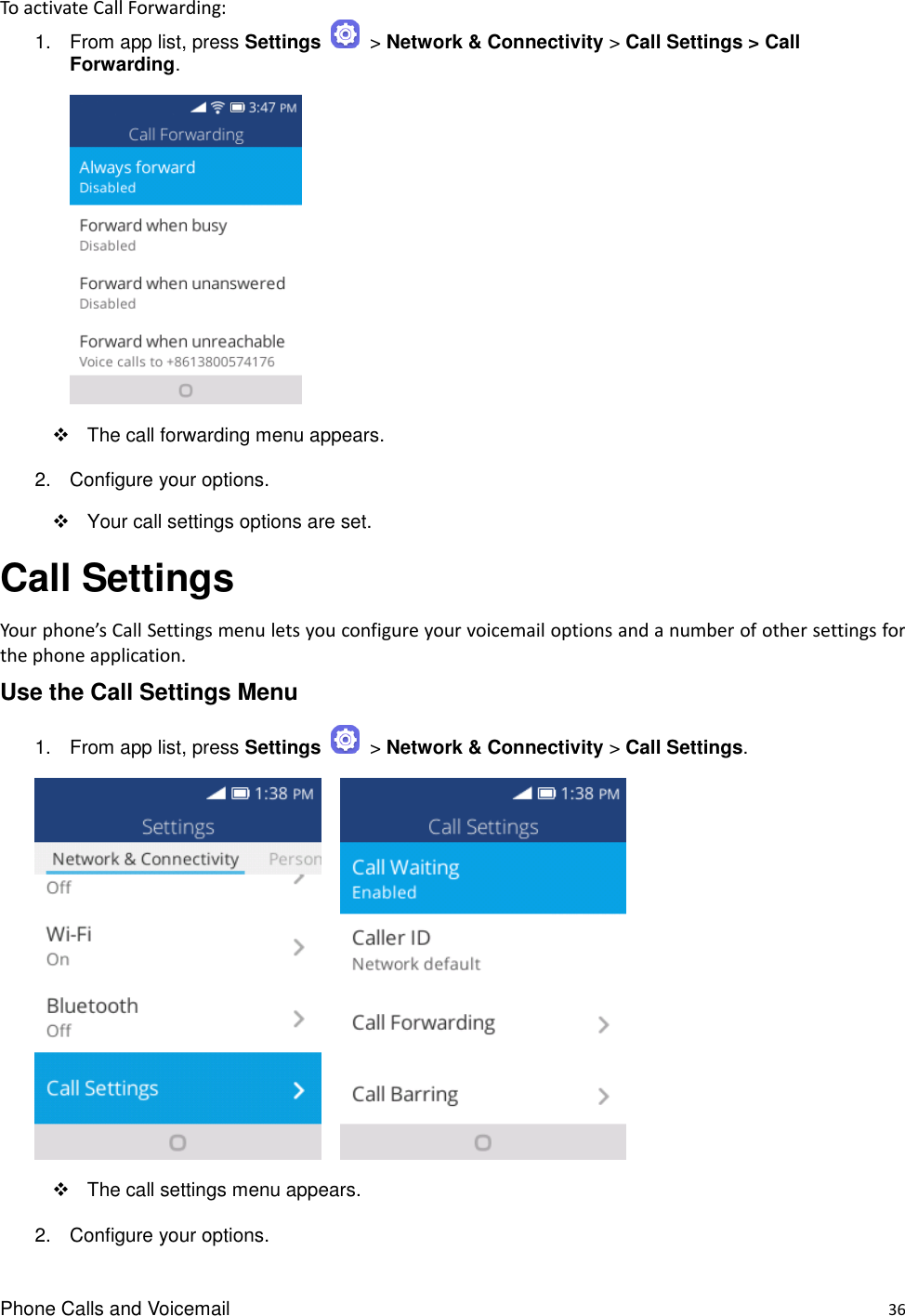 Phone Calls and Voicemail    36 To activate Call Forwarding: 1.  From app list, press Settings    &gt; Network &amp; Connectivity &gt; Call Settings &gt; Call Forwarding.    The call forwarding menu appears. 2.  Configure your options.   Your call settings options are set. Call Settings Your phone’s Call Settings menu lets you configure your voicemail options and a number of other settings for the phone application. Use the Call Settings Menu 1.  From app list, press Settings    &gt; Network &amp; Connectivity &gt; Call Settings.       The call settings menu appears. 2.  Configure your options. 