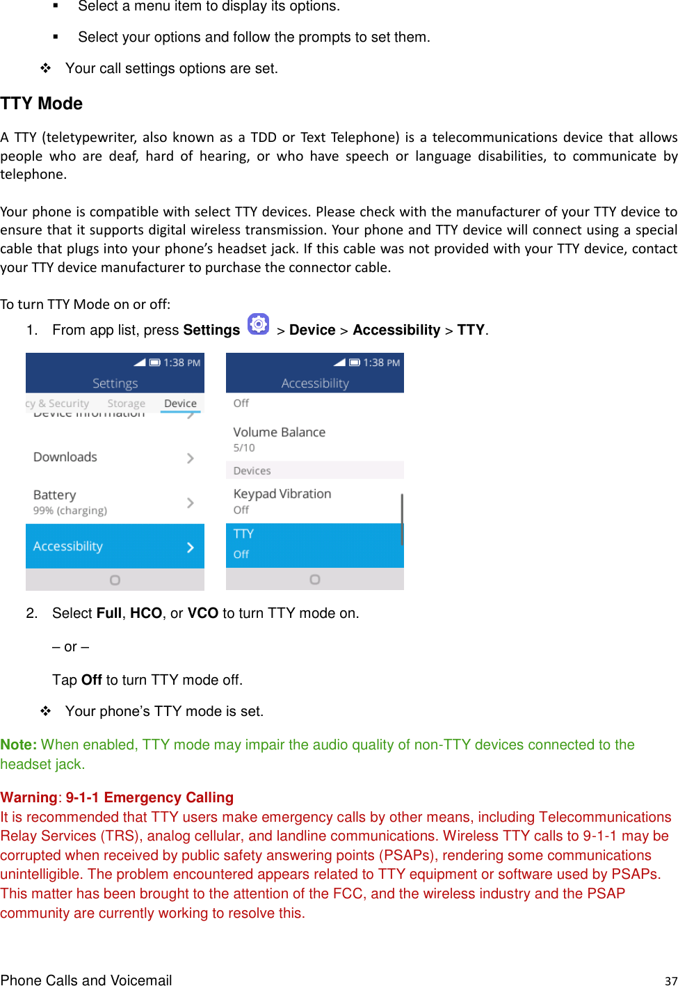 Phone Calls and Voicemail    37   Select a menu item to display its options.   Select your options and follow the prompts to set them.   Your call settings options are set. TTY Mode   A  TTY  (teletypewriter, also known  as  a  TDD  or  Text  Telephone)  is  a  telecommunications  device  that  allows people  who  are  deaf,  hard  of  hearing,  or  who  have  speech  or  language  disabilities,  to  communicate  by telephone.  Your phone is compatible with select TTY devices. Please check with the manufacturer of your TTY device to ensure that it supports digital wireless transmission. Your phone and TTY device will connect using a special cable that plugs into your phone’s headset jack. If this cable was not provided with your TTY device, contact your TTY device manufacturer to purchase the connector cable.  To turn TTY Mode on or off: 1.  From app list, press Settings    &gt; Device &gt; Accessibility &gt; TTY.            2.  Select Full, HCO, or VCO to turn TTY mode on.  – or –  Tap Off to turn TTY mode off.    Your phone’s TTY mode is set. Note: When enabled, TTY mode may impair the audio quality of non-TTY devices connected to the headset jack. Warning: 9-1-1 Emergency Calling It is recommended that TTY users make emergency calls by other means, including Telecommunications Relay Services (TRS), analog cellular, and landline communications. Wireless TTY calls to 9-1-1 may be corrupted when received by public safety answering points (PSAPs), rendering some communications unintelligible. The problem encountered appears related to TTY equipment or software used by PSAPs. This matter has been brought to the attention of the FCC, and the wireless industry and the PSAP community are currently working to resolve this. 