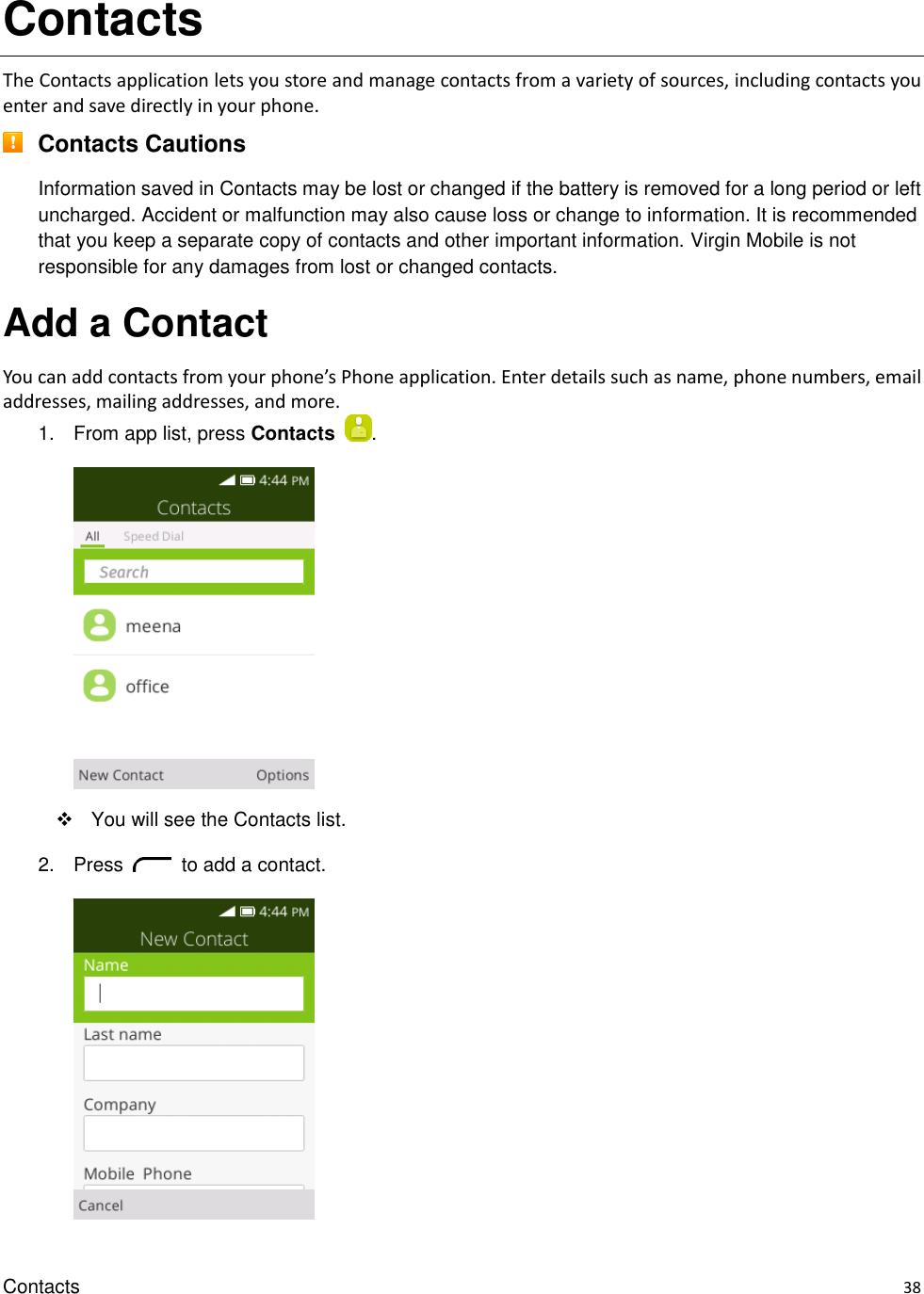 Contacts    38 Contacts The Contacts application lets you store and manage contacts from a variety of sources, including contacts you enter and save directly in your phone.  Contacts Cautions Information saved in Contacts may be lost or changed if the battery is removed for a long period or left uncharged. Accident or malfunction may also cause loss or change to information. It is recommended that you keep a separate copy of contacts and other important information. Virgin Mobile is not responsible for any damages from lost or changed contacts. Add a Contact You can add contacts from your phone’s Phone application. Enter details such as name, phone numbers, email addresses, mailing addresses, and more. 1.  From app list, press Contacts  .     You will see the Contacts list. 2.  Press    to add a contact.     