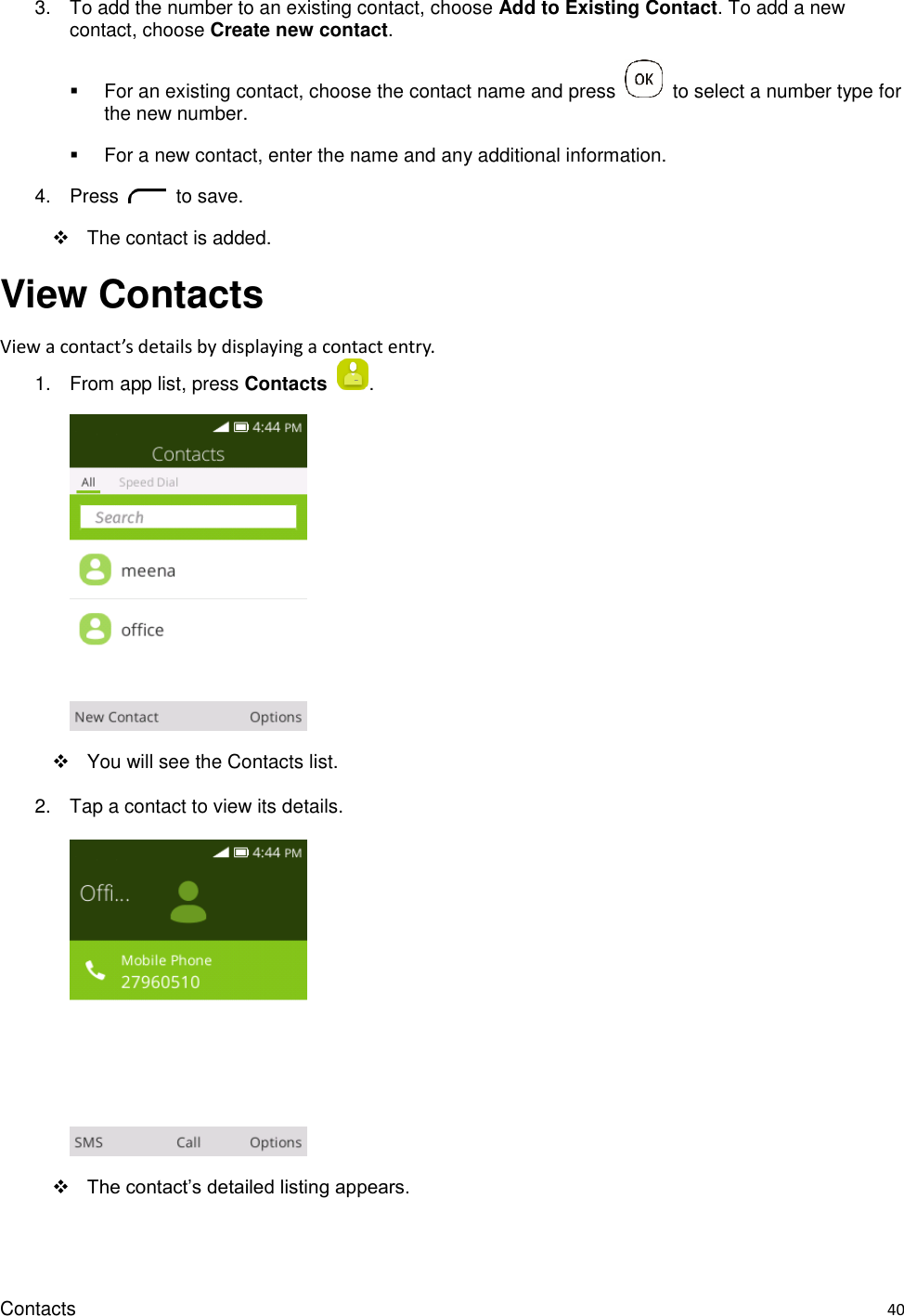 Contacts    40 3.  To add the number to an existing contact, choose Add to Existing Contact. To add a new contact, choose Create new contact.   For an existing contact, choose the contact name and press    to select a number type for the new number.   For a new contact, enter the name and any additional information. 4.  Press    to save.   The contact is added.   View Contacts View a contact’s details by displaying a contact entry. 1.  From app list, press Contacts  .      You will see the Contacts list. 2.  Tap a contact to view its details.       The contact’s detailed listing appears. 