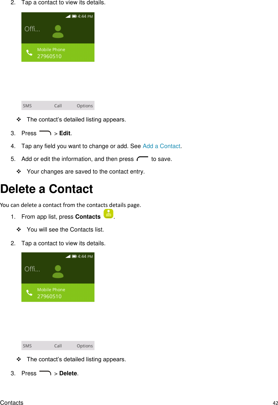 Contacts    42 2.  Tap a contact to view its details.       The contact’s detailed listing appears. 3.  Press    &gt; Edit. 4.  Tap any field you want to change or add. See Add a Contact. 5.  Add or edit the information, and then press    to save.     Your changes are saved to the contact entry. Delete a Contact You can delete a contact from the contacts details page. 1.  From app list, press Contacts  .   You will see the Contacts list. 2.  Tap a contact to view its details.     The contact’s detailed listing appears. 3.  Press    &gt; Delete.    