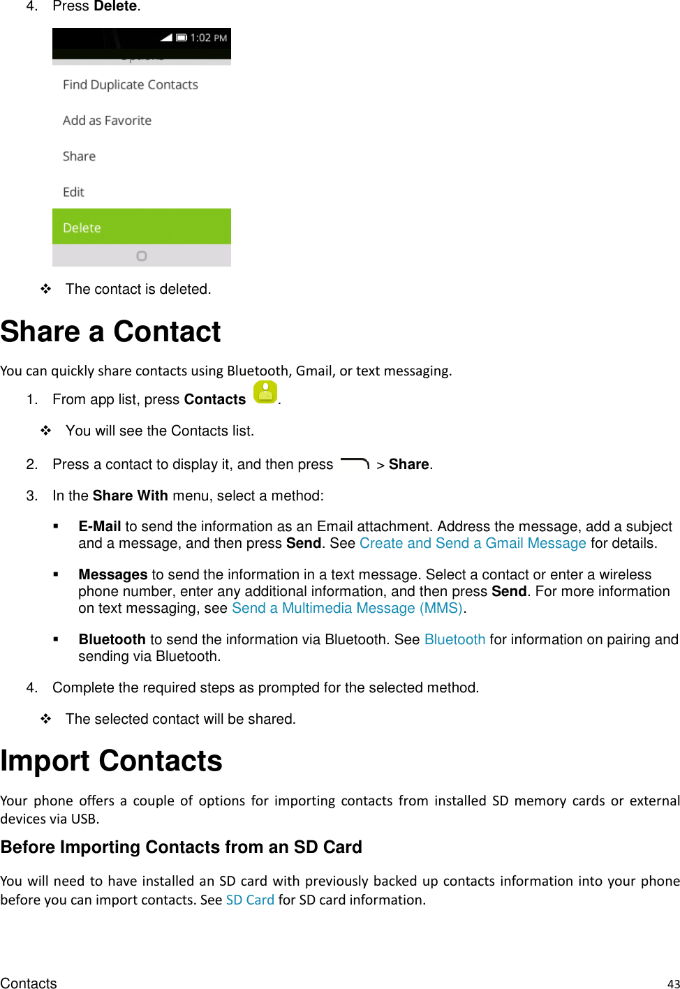 Contacts    43 4.  Press Delete.      The contact is deleted. Share a Contact   You can quickly share contacts using Bluetooth, Gmail, or text messaging. 1.  From app list, press Contacts  .     You will see the Contacts list. 2.  Press a contact to display it, and then press    &gt; Share. 3.  In the Share With menu, select a method:  E-Mail to send the information as an Email attachment. Address the message, add a subject and a message, and then press Send. See Create and Send a Gmail Message for details.    Messages to send the information in a text message. Select a contact or enter a wireless phone number, enter any additional information, and then press Send. For more information on text messaging, see Send a Multimedia Message (MMS).  Bluetooth to send the information via Bluetooth. See Bluetooth for information on pairing and sending via Bluetooth. 4.  Complete the required steps as prompted for the selected method.   The selected contact will be shared. Import Contacts Your  phone  offers  a  couple  of  options  for  importing  contacts  from  installed  SD  memory  cards  or  external devices via USB. Before Importing Contacts from an SD Card You will need to have installed an SD card with previously backed up contacts information into your phone before you can import contacts. See SD Card for SD card information. 