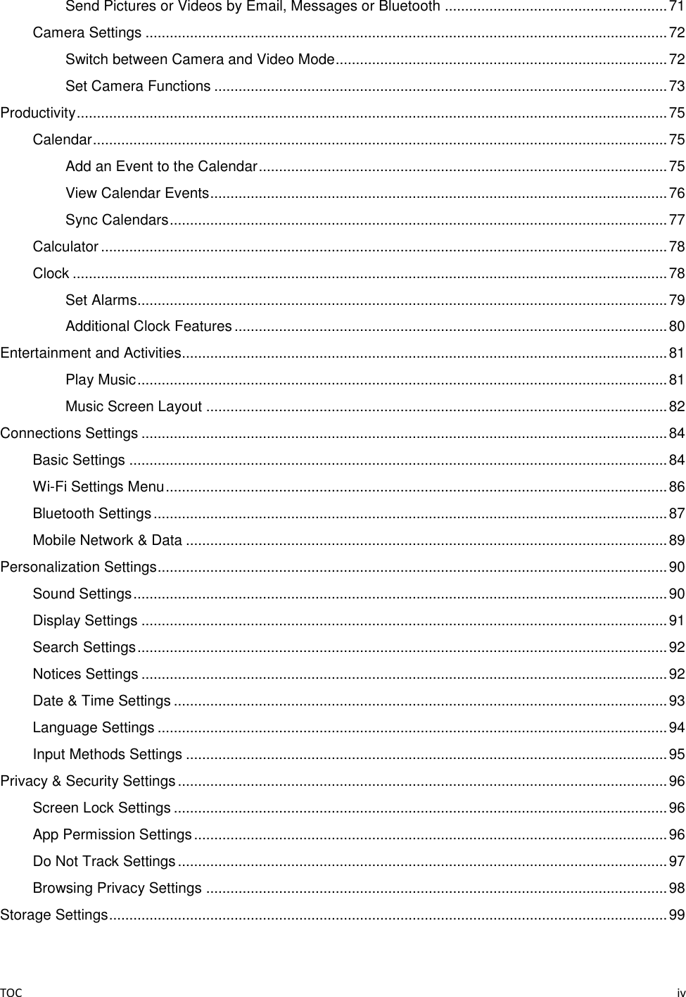 TOC    iv Send Pictures or Videos by Email, Messages or Bluetooth ....................................................... 71 Camera Settings ................................................................................................................................. 72 Switch between Camera and Video Mode .................................................................................. 72 Set Camera Functions ................................................................................................................ 73 Productivity .................................................................................................................................................. 75 Calendar .............................................................................................................................................. 75 Add an Event to the Calendar ..................................................................................................... 75 View Calendar Events ................................................................................................................. 76 Sync Calendars ........................................................................................................................... 77 Calculator ............................................................................................................................................ 78 Clock ................................................................................................................................................... 78 Set Alarms................................................................................................................................... 79 Additional Clock Features ........................................................................................................... 80 Entertainment and Activities........................................................................................................................ 81 Play Music ................................................................................................................................... 81 Music Screen Layout .................................................................................................................. 82 Connections Settings .................................................................................................................................. 84 Basic Settings ..................................................................................................................................... 84 Wi-Fi Settings Menu ............................................................................................................................ 86 Bluetooth Settings ............................................................................................................................... 87 Mobile Network &amp; Data ....................................................................................................................... 89 Personalization Settings .............................................................................................................................. 90 Sound Settings .................................................................................................................................... 90 Display Settings .................................................................................................................................. 91 Search Settings ................................................................................................................................... 92 Notices Settings .................................................................................................................................. 92 Date &amp; Time Settings .......................................................................................................................... 93 Language Settings .............................................................................................................................. 94 Input Methods Settings ....................................................................................................................... 95 Privacy &amp; Security Settings ......................................................................................................................... 96 Screen Lock Settings .......................................................................................................................... 96 App Permission Settings ..................................................................................................................... 96 Do Not Track Settings ......................................................................................................................... 97 Browsing Privacy Settings .................................................................................................................. 98 Storage Settings .......................................................................................................................................... 99 