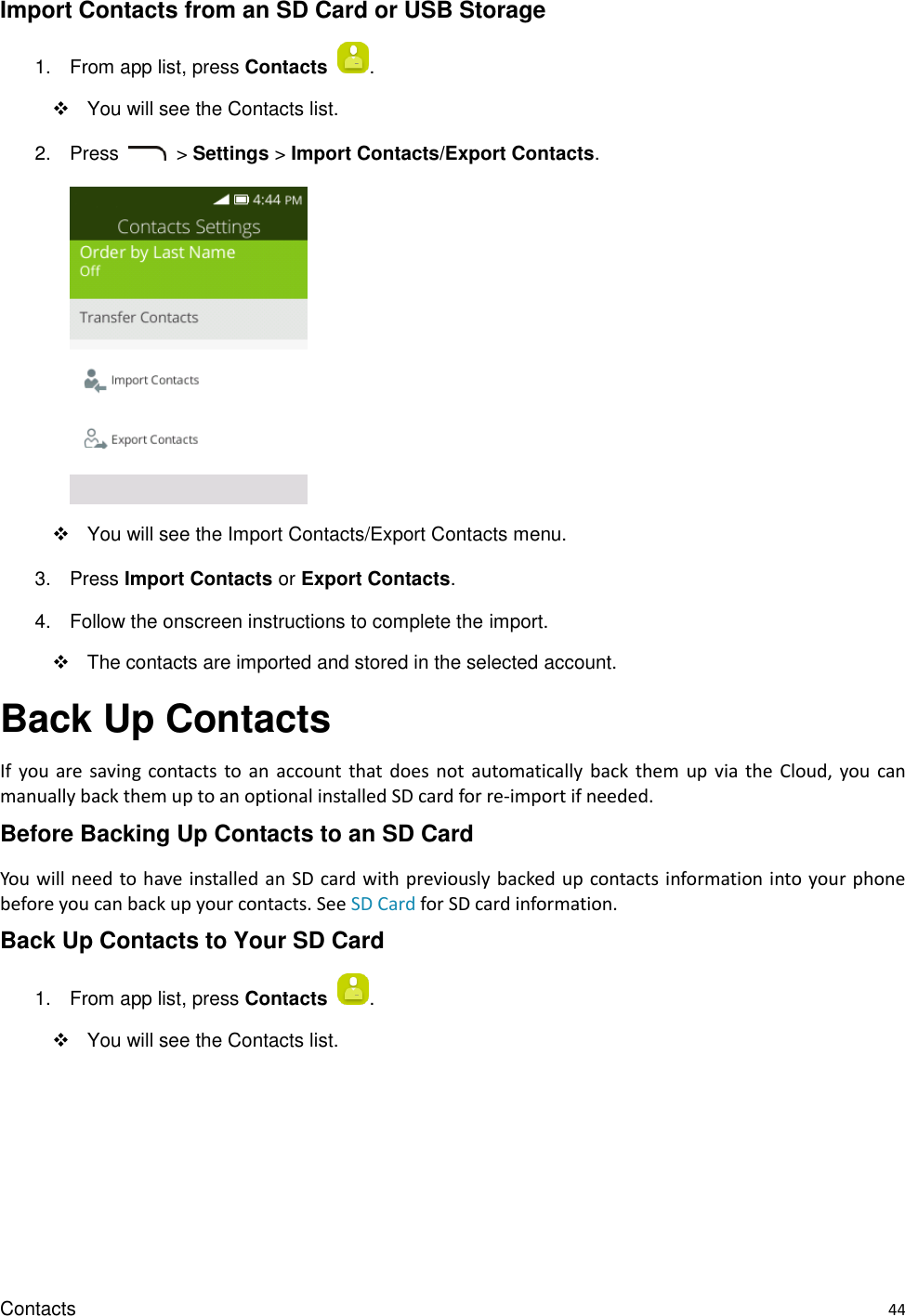 Contacts    44 Import Contacts from an SD Card or USB Storage 1.  From app list, press Contacts  .   You will see the Contacts list. 2.  Press    &gt; Settings &gt; Import Contacts/Export Contacts.        You will see the Import Contacts/Export Contacts menu. 3.  Press Import Contacts or Export Contacts.   4.  Follow the onscreen instructions to complete the import.   The contacts are imported and stored in the selected account. Back Up Contacts If  you  are  saving contacts  to  an  account  that  does  not automatically  back  them  up  via the  Cloud,  you  can manually back them up to an optional installed SD card for re-import if needed. Before Backing Up Contacts to an SD Card You will need to have installed an SD card with previously backed up contacts information into your phone before you can back up your contacts. See SD Card for SD card information. Back Up Contacts to Your SD Card 1.  From app list, press Contacts  .   You will see the Contacts list. 