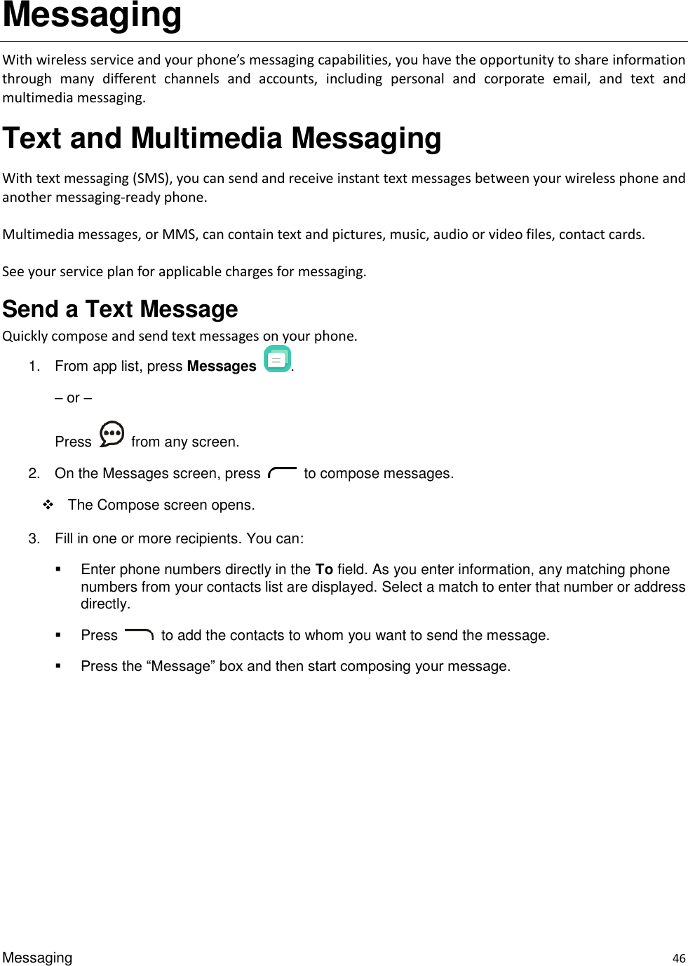 Messaging    46 Messaging With wireless service and your phone’s messaging capabilities, you have the opportunity to share information through  many  different  channels  and  accounts,  including  personal  and  corporate  email,  and  text  and multimedia messaging. Text and Multimedia Messaging   With text messaging (SMS), you can send and receive instant text messages between your wireless phone and another messaging-ready phone.  Multimedia messages, or MMS, can contain text and pictures, music, audio or video files, contact cards.  See your service plan for applicable charges for messaging. Send a Text Message     Quickly compose and send text messages on your phone. 1.  From app list, press Messages  . – or – Press    from any screen. 2.  On the Messages screen, press    to compose messages.     The Compose screen opens. 3.  Fill in one or more recipients. You can:   Enter phone numbers directly in the To field. As you enter information, any matching phone numbers from your contacts list are displayed. Select a match to enter that number or address directly.   Press    to add the contacts to whom you want to send the message.    Press the “Message” box and then start composing your message. 