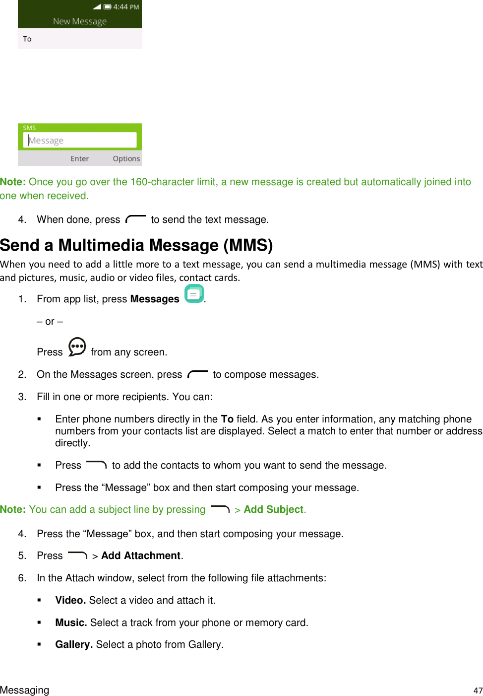 Messaging    47   Note: Once you go over the 160-character limit, a new message is created but automatically joined into one when received. 4.  When done, press    to send the text message. Send a Multimedia Message (MMS)     When you need to add a little more to a text message, you can send a multimedia message (MMS) with text and pictures, music, audio or video files, contact cards. 1.  From app list, press Messages  . – or – Press    from any screen. 2.  On the Messages screen, press    to compose messages.   3.  Fill in one or more recipients. You can:   Enter phone numbers directly in the To field. As you enter information, any matching phone numbers from your contacts list are displayed. Select a match to enter that number or address directly.   Press    to add the contacts to whom you want to send the message.    Press the “Message” box and then start composing your message. Note: You can add a subject line by pressing    &gt; Add Subject. 4.  Press the “Message” box, and then start composing your message. 5.  Press    &gt; Add Attachment. 6.  In the Attach window, select from the following file attachments:  Video. Select a video and attach it.  Music. Select a track from your phone or memory card.  Gallery. Select a photo from Gallery. 