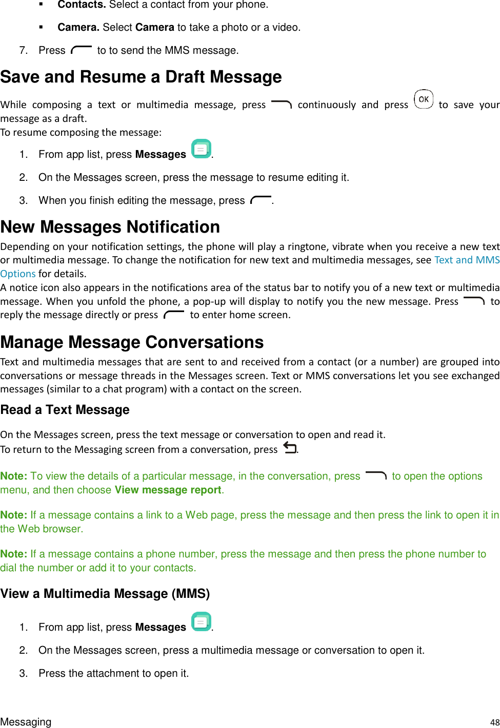 Messaging    48  Contacts. Select a contact from your phone.  Camera. Select Camera to take a photo or a video. 7.  Press    to to send the MMS message. Save and Resume a Draft Message   While  composing  a  text  or  multimedia  message,  press    continuously  and  press    to  save  your message as a draft. To resume composing the message: 1.  From app list, press Messages . 2.  On the Messages screen, press the message to resume editing it. 3.  When you finish editing the message, press  . New Messages Notification   Depending on your notification settings, the phone will play a ringtone, vibrate when you receive a new text or multimedia message. To change the notification for new text and multimedia messages, see Text and MMS Options for details. A notice icon also appears in the notifications area of the status bar to notify you of a new text or multimedia message.  When you unfold the phone, a pop-up will display  to notify you  the new message. Press    to reply the message directly or press    to enter home screen.   Manage Message Conversations   Text and multimedia messages that are sent to and received from a contact (or a number) are grouped into conversations or message threads in the Messages screen. Text or MMS conversations let you see exchanged messages (similar to a chat program) with a contact on the screen. Read a Text Message On the Messages screen, press the text message or conversation to open and read it. To return to the Messaging screen from a conversation, press  .  Note: To view the details of a particular message, in the conversation, press    to open the options menu, and then choose View message report. Note: If a message contains a link to a Web page, press the message and then press the link to open it in the Web browser. Note: If a message contains a phone number, press the message and then press the phone number to dial the number or add it to your contacts. View a Multimedia Message (MMS) 1.  From app list, press Messages  . 2.  On the Messages screen, press a multimedia message or conversation to open it. 3.  Press the attachment to open it.   