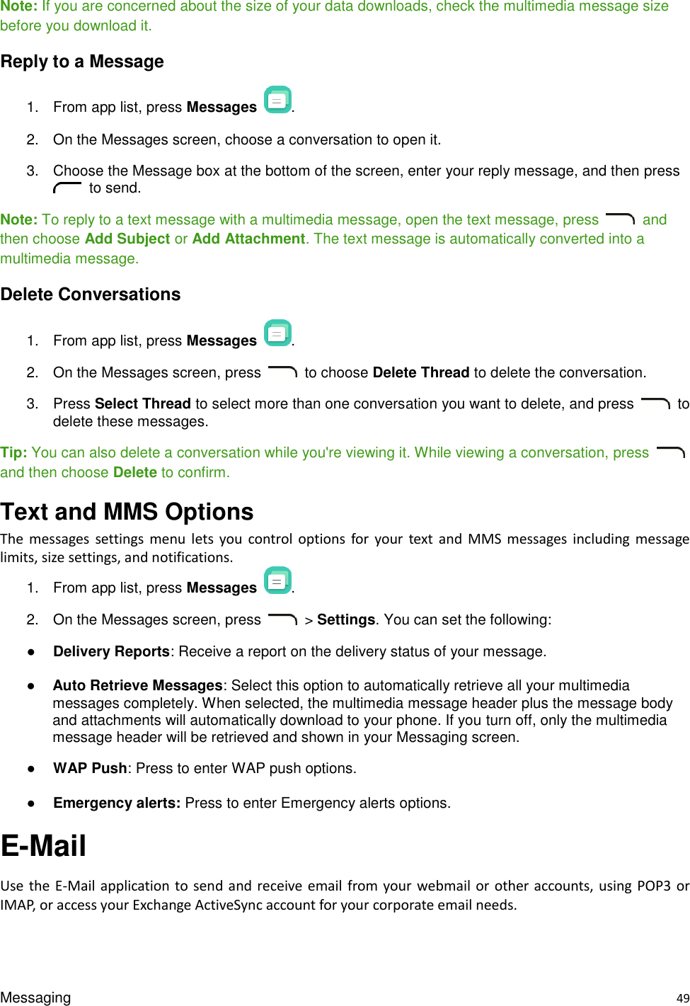 Messaging    49 Note: If you are concerned about the size of your data downloads, check the multimedia message size before you download it. Reply to a Message 1.  From app list, press Messages . 2.  On the Messages screen, choose a conversation to open it. 3.  Choose the Message box at the bottom of the screen, enter your reply message, and then press   to send. Note: To reply to a text message with a multimedia message, open the text message, press    and then choose Add Subject or Add Attachment. The text message is automatically converted into a multimedia message. Delete Conversations 1.  From app list, press Messages  . 2.  On the Messages screen, press    to choose Delete Thread to delete the conversation.   3.  Press Select Thread to select more than one conversation you want to delete, and press    to delete these messages.   Tip: You can also delete a conversation while you&apos;re viewing it. While viewing a conversation, press   and then choose Delete to confirm.   Text and MMS Options   The  messages  settings  menu  lets  you  control  options  for  your  text  and  MMS  messages  including  message limits, size settings, and notifications. 1.  From app list, press Messages  . 2.  On the Messages screen, press    &gt; Settings. You can set the following: ● Delivery Reports: Receive a report on the delivery status of your message. ● Auto Retrieve Messages: Select this option to automatically retrieve all your multimedia messages completely. When selected, the multimedia message header plus the message body and attachments will automatically download to your phone. If you turn off, only the multimedia message header will be retrieved and shown in your Messaging screen. ● WAP Push: Press to enter WAP push options. ● Emergency alerts: Press to enter Emergency alerts options. E-Mail Use the E-Mail application to send  and receive email  from your webmail or  other accounts, using POP3 or IMAP, or access your Exchange ActiveSync account for your corporate email needs. 