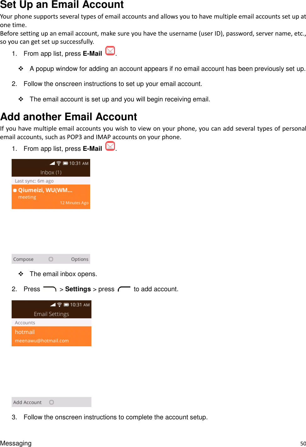 Messaging    50 Set Up an Email Account Your phone supports several types of email accounts and allows you to have multiple email accounts set up at one time. Before setting up an email account, make sure you have the username (user ID), password, server name, etc., so you can get set up successfully. 1.  From app list, press E-Mail  .   A popup window for adding an account appears if no email account has been previously set up. 2.  Follow the onscreen instructions to set up your email account.   The email account is set up and you will begin receiving email. Add another Email Account If you have multiple email accounts you wish to view on your phone, you can add several types of personal email accounts, such as POP3 and IMAP accounts on your phone. 1.  From app list, press E-Mail  .    The email inbox opens. 2.  Press  &gt; Settings &gt; press    to add account.    3.  Follow the onscreen instructions to complete the account setup. 