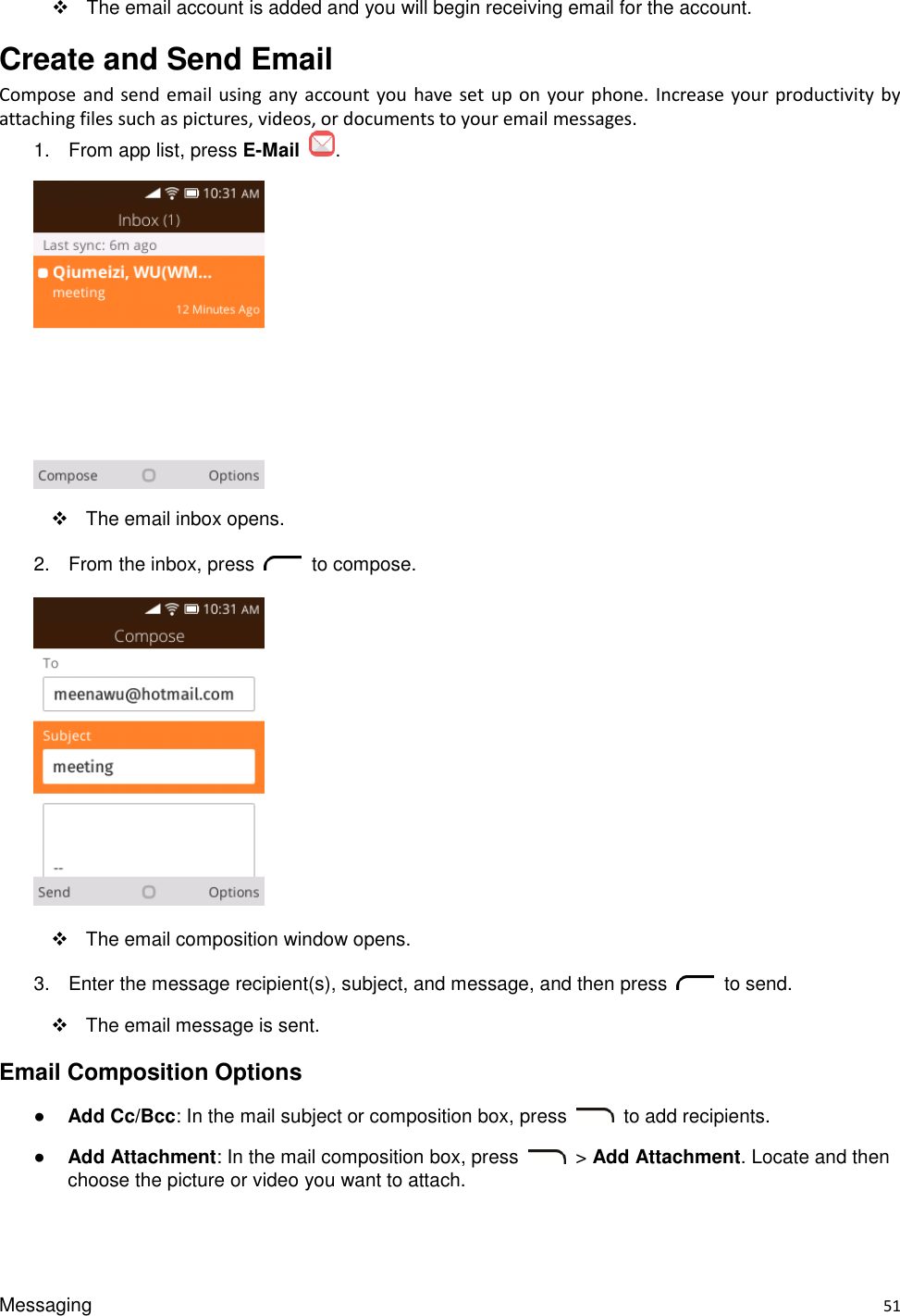 Messaging    51   The email account is added and you will begin receiving email for the account. Create and Send Email Compose and send  email using any  account  you have set  up on your phone.  Increase your  productivity by attaching files such as pictures, videos, or documents to your email messages. 1.  From app list, press E-Mail  .    The email inbox opens. 2.  From the inbox, press    to compose.      The email composition window opens. 3.  Enter the message recipient(s), subject, and message, and then press    to send.        The email message is sent. Email Composition Options ● Add Cc/Bcc: In the mail subject or composition box, press    to add recipients. ● Add Attachment: In the mail composition box, press    &gt; Add Attachment. Locate and then choose the picture or video you want to attach. 