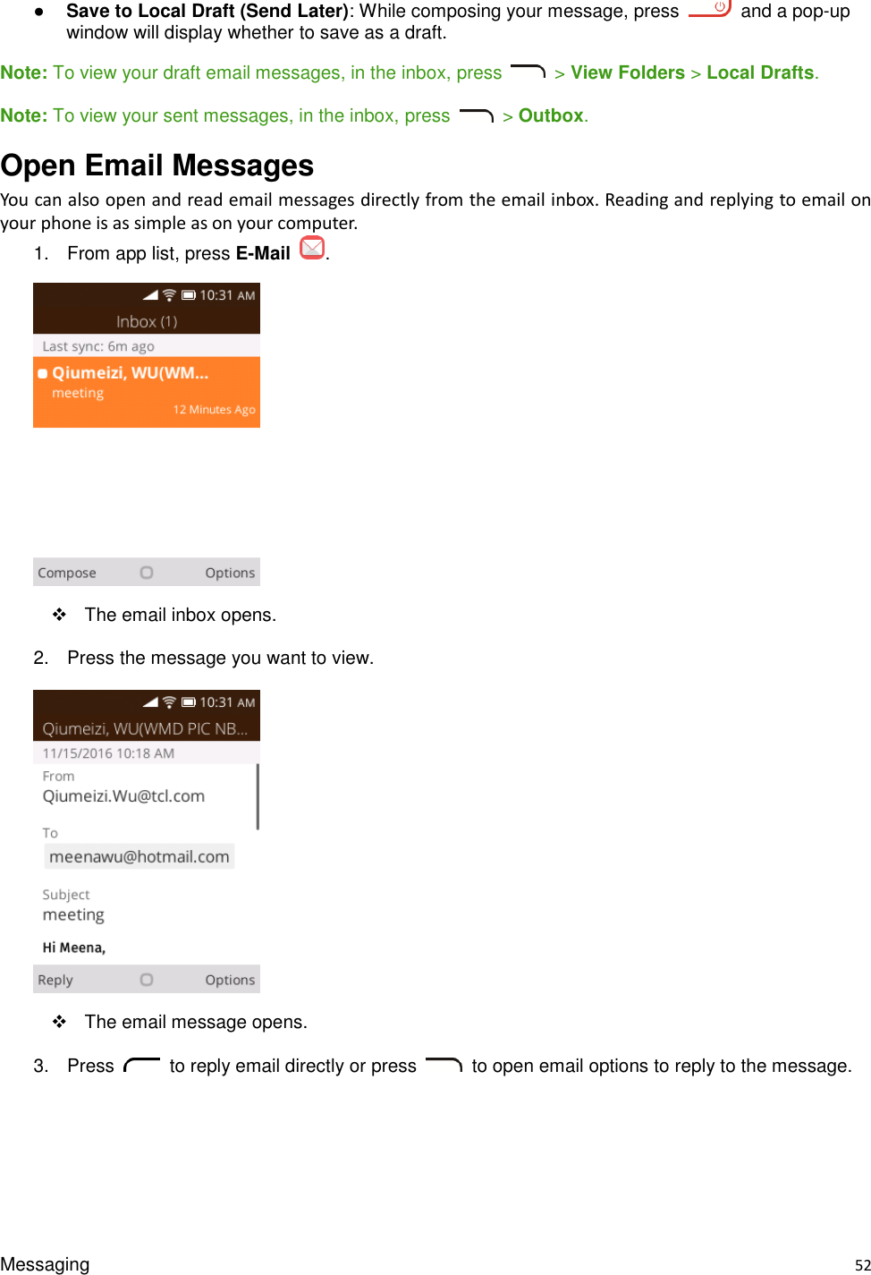 Messaging    52 ● Save to Local Draft (Send Later): While composing your message, press    and a pop-up window will display whether to save as a draft. Note: To view your draft email messages, in the inbox, press    &gt; View Folders &gt; Local Drafts. Note: To view your sent messages, in the inbox, press    &gt; Outbox. Open Email Messages You can also open and read email messages directly from the email inbox. Reading and replying to email on your phone is as simple as on your computer. 1.  From app list, press E-Mail  .    The email inbox opens. 2.  Press the message you want to view.    The email message opens. 3.  Press    to reply email directly or press    to open email options to reply to the message. 