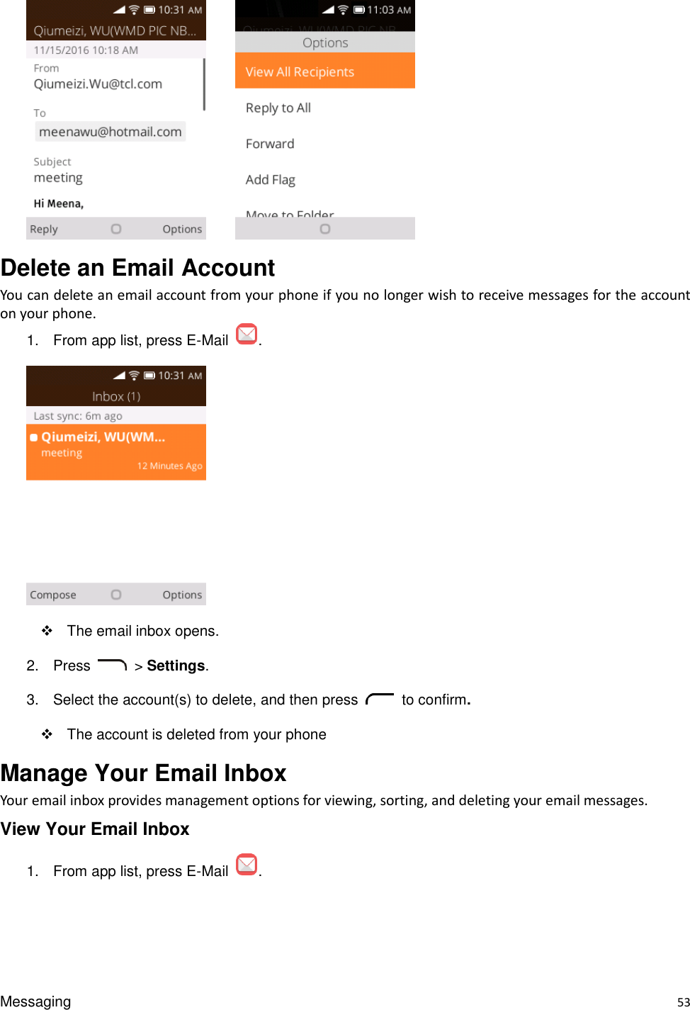 Messaging    53       Delete an Email Account You can delete an email account from your phone if you no longer wish to receive messages for the account on your phone. 1.  From app list, press E-Mail  .    The email inbox opens. 2.  Press    &gt; Settings. 3.  Select the account(s) to delete, and then press    to confirm.   The account is deleted from your phone Manage Your Email Inbox   Your email inbox provides management options for viewing, sorting, and deleting your email messages. View Your Email Inbox 1.  From app list, press E-Mail  . 