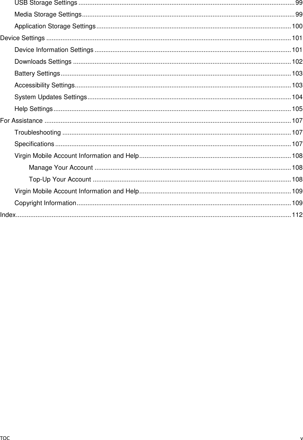 TOC    v USB Storage Settings ......................................................................................................................... 99 Media Storage Settings ....................................................................................................................... 99 Application Storage Settings ............................................................................................................. 100 Device Settings ......................................................................................................................................... 101 Device Information Settings .............................................................................................................. 101 Downloads Settings .......................................................................................................................... 102 Battery Settings ................................................................................................................................. 103 Accessibility Settings......................................................................................................................... 103 System Updates Settings .................................................................................................................. 104 Help Settings ..................................................................................................................................... 105 For Assistance .......................................................................................................................................... 107 Troubleshooting ................................................................................................................................ 107 Specifications .................................................................................................................................... 107 Virgin Mobile Account Information and Help ..................................................................................... 108 Manage Your Account .............................................................................................................. 108 Top-Up Your Account ............................................................................................................... 108 Virgin Mobile Account Information and Help ..................................................................................... 109 Copyright Information ........................................................................................................................ 109 Index .......................................................................................................................................................... 112 