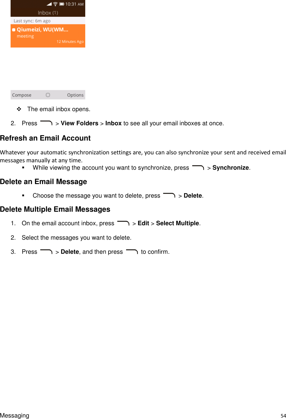 Messaging    54    The email inbox opens. 2.  Press    &gt; View Folders &gt; Inbox to see all your email inboxes at once. Refresh an Email Account Whatever your automatic synchronization settings are, you can also synchronize your sent and received email messages manually at any time.   While viewing the account you want to synchronize, press    &gt; Synchronize. Delete an Email Message   Choose the message you want to delete, press    &gt; Delete. Delete Multiple Email Messages 1.  On the email account inbox, press    &gt; Edit &gt; Select Multiple. 2.  Select the messages you want to delete. 3.  Press    &gt; Delete, and then press    to confirm. 