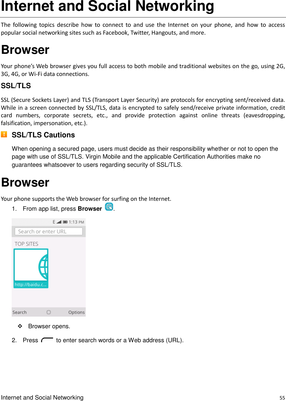 Internet and Social Networking    55 Internet and Social Networking The  following  topics  describe  how  to  connect  to  and  use  the  Internet  on  your  phone,  and  how  to  access popular social networking sites such as Facebook, Twitter, Hangouts, and more. Browser Your phone’s Web browser gives you full access to both mobile and traditional websites on the go, using 2G, 3G, 4G, or Wi-Fi data connections. SSL/TLS SSL (Secure Sockets Layer) and TLS (Transport Layer Security) are protocols for encrypting sent/received data. While in a screen connected by SSL/TLS, data is encrypted to safely send/receive private information, credit card  numbers,  corporate  secrets,  etc.,  and  provide  protection  against  online  threats  (eavesdropping, falsification, impersonation, etc.).  SSL/TLS Cautions When opening a secured page, users must decide as their responsibility whether or not to open the page with use of SSL/TLS. Virgin Mobile and the applicable Certification Authorities make no guarantees whatsoever to users regarding security of SSL/TLS. Browser Your phone supports the Web browser for surfing on the Internet. 1.  From app list, press Browser  .    Browser opens. 2.  Press    to enter search words or a Web address (URL). 