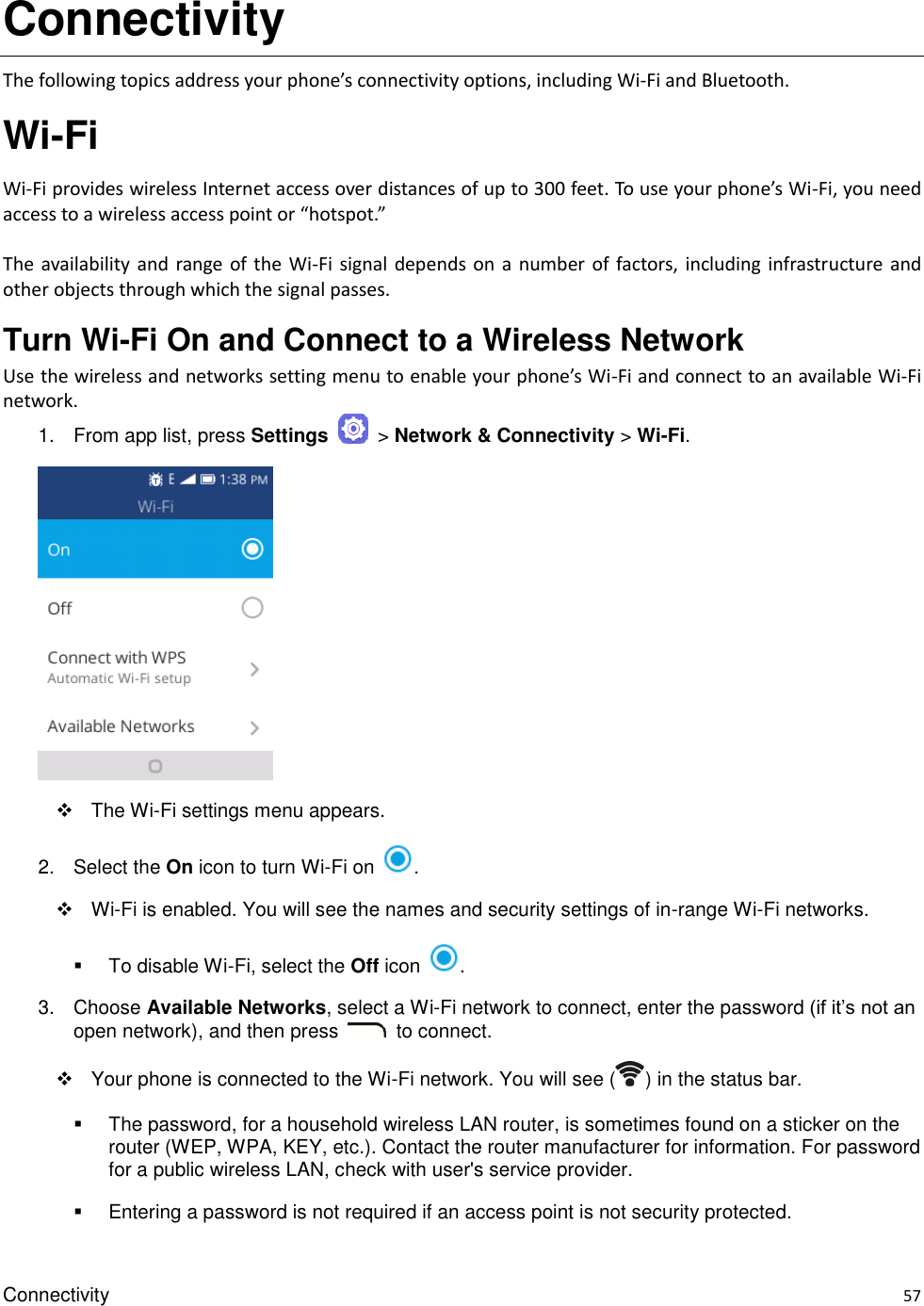 Connectivity    57 Connectivity The following topics address your phone’s connectivity options, including Wi-Fi and Bluetooth. Wi-Fi Wi-Fi provides wireless Internet access over distances of up to 300 feet. To use your phone’s Wi-Fi, you need access to a wireless access point or “hotspot.”  The availability  and  range  of  the  Wi-Fi signal depends on  a number of factors, including  infrastructure and other objects through which the signal passes. Turn Wi-Fi On and Connect to a Wireless Network Use the wireless and networks setting menu to enable your phone’s Wi-Fi and connect to an available Wi-Fi network. 1.  From app list, press Settings    &gt; Network &amp; Connectivity &gt; Wi-Fi.      The Wi-Fi settings menu appears. 2.  Select the On icon to turn Wi-Fi on  .    Wi-Fi is enabled. You will see the names and security settings of in-range Wi-Fi networks.   To disable Wi-Fi, select the Off icon  . 3.  Choose Available Networks, select a Wi-Fi network to connect, enter the password (if it’s not an open network), and then press    to connect.     Your phone is connected to the Wi-Fi network. You will see ( ) in the status bar.   The password, for a household wireless LAN router, is sometimes found on a sticker on the router (WEP, WPA, KEY, etc.). Contact the router manufacturer for information. For password for a public wireless LAN, check with user&apos;s service provider.   Entering a password is not required if an access point is not security protected. 