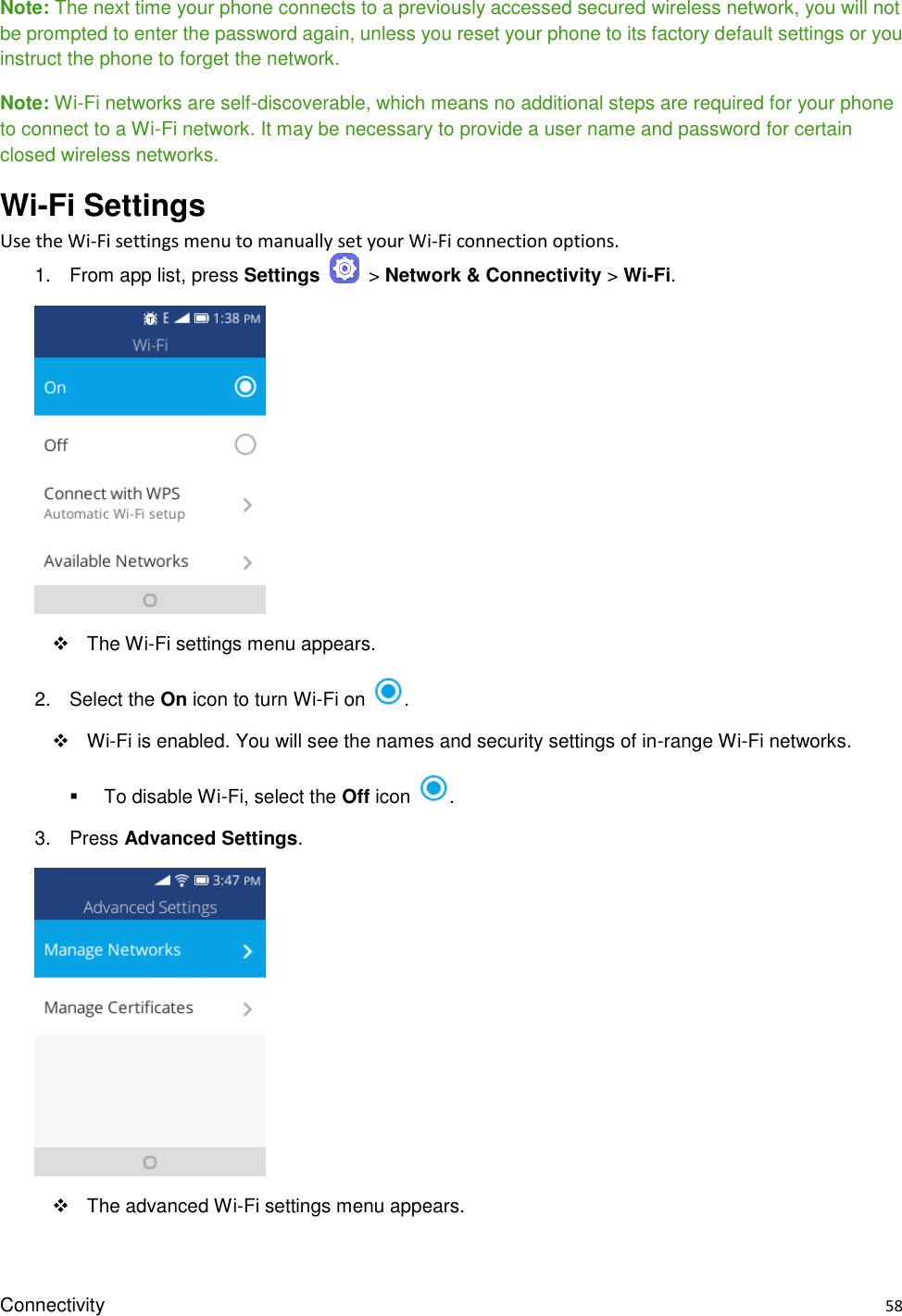 Connectivity    58 Note: The next time your phone connects to a previously accessed secured wireless network, you will not be prompted to enter the password again, unless you reset your phone to its factory default settings or you instruct the phone to forget the network. Note: Wi-Fi networks are self-discoverable, which means no additional steps are required for your phone to connect to a Wi-Fi network. It may be necessary to provide a user name and password for certain closed wireless networks. Wi-Fi Settings Use the Wi-Fi settings menu to manually set your Wi-Fi connection options. 1.  From app list, press Settings    &gt; Network &amp; Connectivity &gt; Wi-Fi.       The Wi-Fi settings menu appears. 2.  Select the On icon to turn Wi-Fi on  .    Wi-Fi is enabled. You will see the names and security settings of in-range Wi-Fi networks.   To disable Wi-Fi, select the Off icon  . 3.  Press Advanced Settings.      The advanced Wi-Fi settings menu appears. 