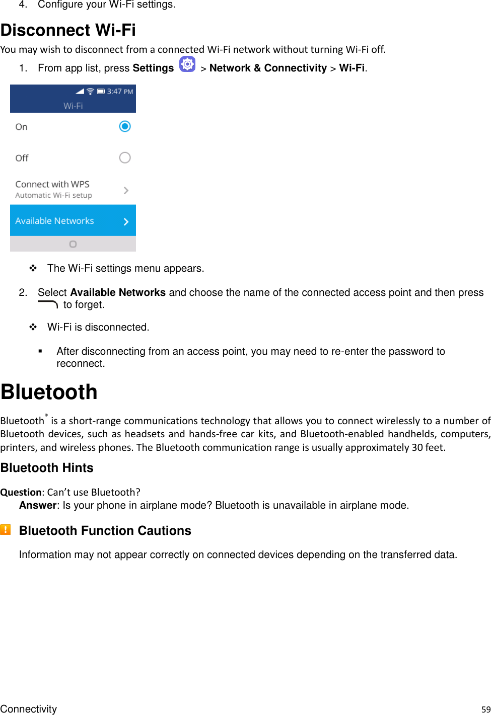 Connectivity    59 4.  Configure your Wi-Fi settings.   Disconnect Wi-Fi You may wish to disconnect from a connected Wi-Fi network without turning Wi-Fi off. 1.  From app list, press Settings    &gt; Network &amp; Connectivity &gt; Wi-Fi.       The Wi-Fi settings menu appears. 2.  Select Available Networks and choose the name of the connected access point and then press   to forget.    Wi-Fi is disconnected.   After disconnecting from an access point, you may need to re-enter the password to reconnect. Bluetooth Bluetooth® is a short-range communications technology that allows you to connect wirelessly to a number of Bluetooth devices,  such as headsets and hands-free car kits, and Bluetooth-enabled  handhelds, computers, printers, and wireless phones. The Bluetooth communication range is usually approximately 30 feet. Bluetooth Hints Question: Can’t use Bluetooth? Answer: Is your phone in airplane mode? Bluetooth is unavailable in airplane mode.  Bluetooth Function Cautions Information may not appear correctly on connected devices depending on the transferred data.    
