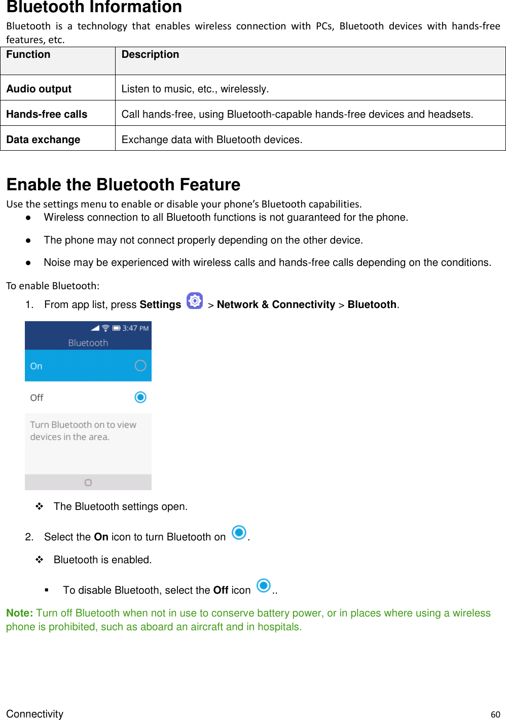 Connectivity    60 Bluetooth Information Bluetooth  is  a  technology  that  enables  wireless  connection  with  PCs,  Bluetooth  devices  with  hands-free features, etc. Function Description Audio output Listen to music, etc., wirelessly. Hands-free calls Call hands-free, using Bluetooth-capable hands-free devices and headsets. Data exchange Exchange data with Bluetooth devices.  Enable the Bluetooth Feature Use the settings menu to enable or disable your phone’s Bluetooth capabilities. ●  Wireless connection to all Bluetooth functions is not guaranteed for the phone. ●  The phone may not connect properly depending on the other device. ●  Noise may be experienced with wireless calls and hands-free calls depending on the conditions. To enable Bluetooth: 1. From app list, press Settings    &gt; Network &amp; Connectivity &gt; Bluetooth.         The Bluetooth settings open. 2.  Select the On icon to turn Bluetooth on  .     Bluetooth is enabled.     To disable Bluetooth, select the Off icon  .. Note: Turn off Bluetooth when not in use to conserve battery power, or in places where using a wireless phone is prohibited, such as aboard an aircraft and in hospitals.  
