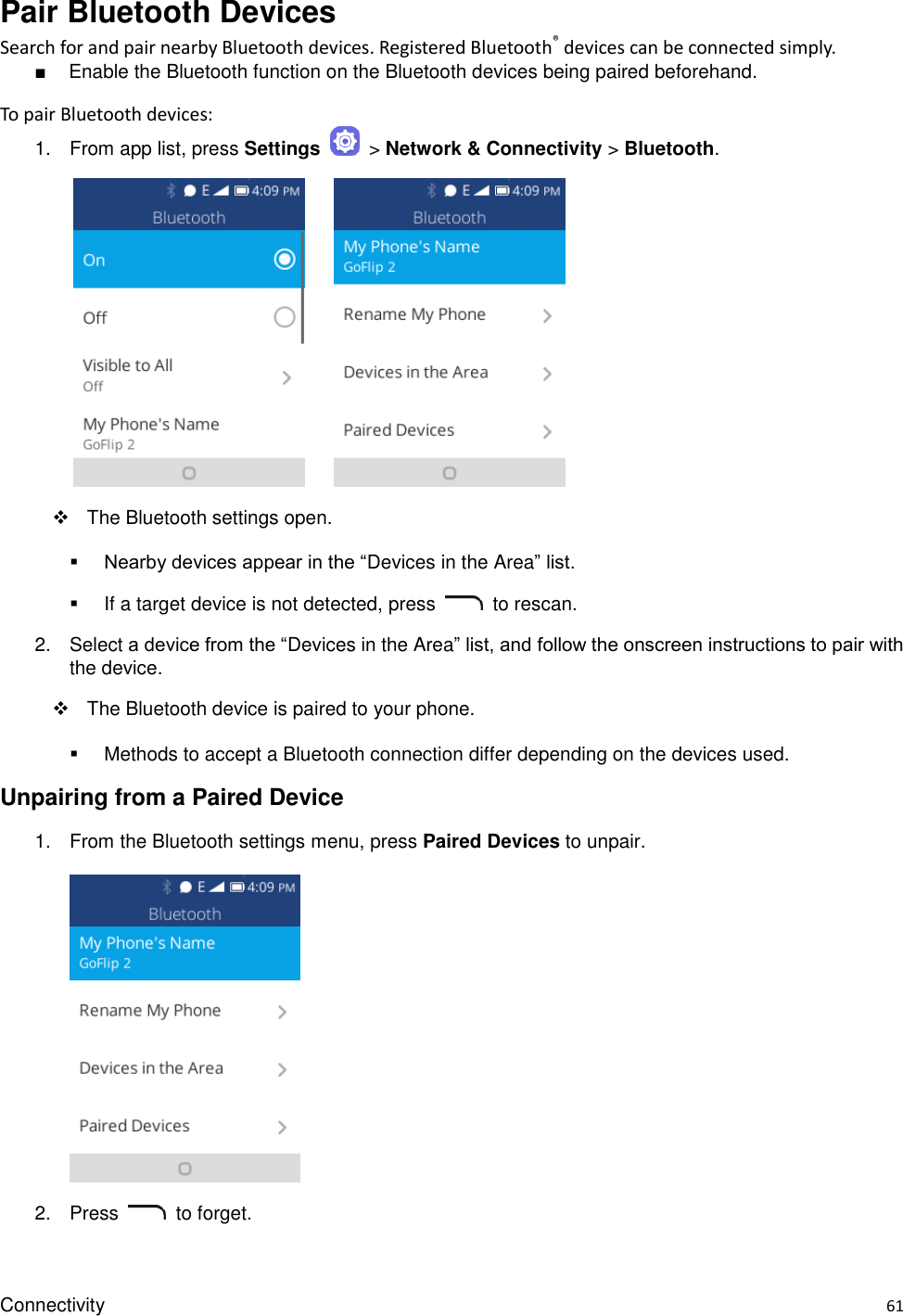 Connectivity    61 Pair Bluetooth Devices Search for and pair nearby Bluetooth devices. Registered Bluetooth® devices can be connected simply. ■  Enable the Bluetooth function on the Bluetooth devices being paired beforehand. To pair Bluetooth devices: 1.  From app list, press Settings    &gt; Network &amp; Connectivity &gt; Bluetooth.               The Bluetooth settings open.  Nearby devices appear in the “Devices in the Area” list.   If a target device is not detected, press    to rescan. 2.  Select a device from the “Devices in the Area” list, and follow the onscreen instructions to pair with the device.   The Bluetooth device is paired to your phone.   Methods to accept a Bluetooth connection differ depending on the devices used. Unpairing from a Paired Device 1.  From the Bluetooth settings menu, press Paired Devices to unpair.      2.  Press    to forget. 