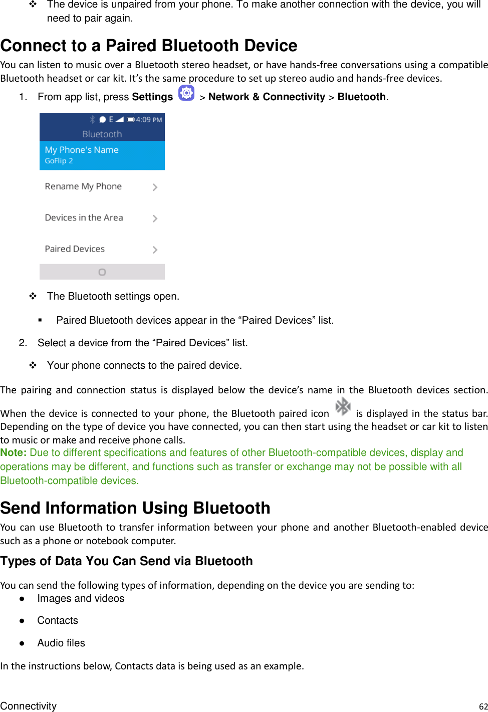 Connectivity    62   The device is unpaired from your phone. To make another connection with the device, you will need to pair again. Connect to a Paired Bluetooth Device You can listen to music over a Bluetooth stereo headset, or have hands-free conversations using a compatible Bluetooth headset or car kit. It’s the same procedure to set up stereo audio and hands-free devices. 1.  From app list, press Settings    &gt; Network &amp; Connectivity &gt; Bluetooth.            The Bluetooth settings open.   Paired Bluetooth devices appear in the “Paired Devices” list. 2.  Select a device from the “Paired Devices” list.   Your phone connects to the paired device. The  pairing  and  connection  status  is  displayed  below  the  device’s  name  in  the  Bluetooth  devices  section. When the device is connected to your phone, the Bluetooth paired icon    is displayed in the status bar. Depending on the type of device you have connected, you can then start using the headset or car kit to listen to music or make and receive phone calls. Note: Due to different specifications and features of other Bluetooth-compatible devices, display and operations may be different, and functions such as transfer or exchange may not be possible with all Bluetooth-compatible devices. Send Information Using Bluetooth You  can use Bluetooth to transfer  information  between  your phone and another Bluetooth-enabled device such as a phone or notebook computer.   Types of Data You Can Send via Bluetooth You can send the following types of information, depending on the device you are sending to: ●  Images and videos ●  Contacts ●  Audio files In the instructions below, Contacts data is being used as an example. 