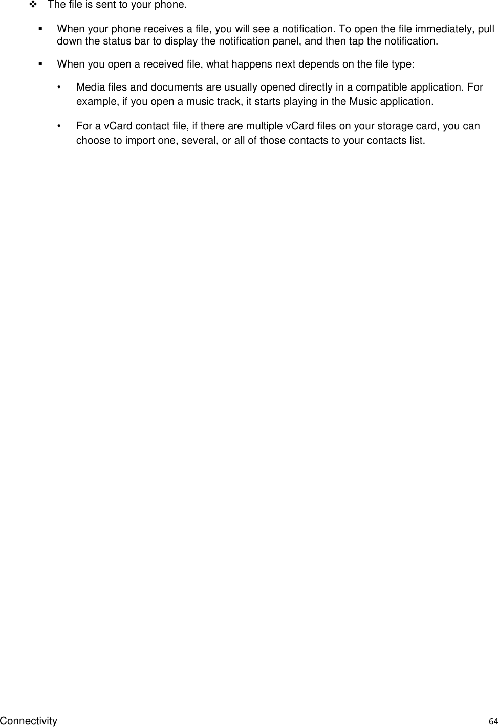 Connectivity    64   The file is sent to your phone.   When your phone receives a file, you will see a notification. To open the file immediately, pull down the status bar to display the notification panel, and then tap the notification.     When you open a received file, what happens next depends on the file type: •  Media files and documents are usually opened directly in a compatible application. For example, if you open a music track, it starts playing in the Music application. •  For a vCard contact file, if there are multiple vCard files on your storage card, you can choose to import one, several, or all of those contacts to your contacts list.   