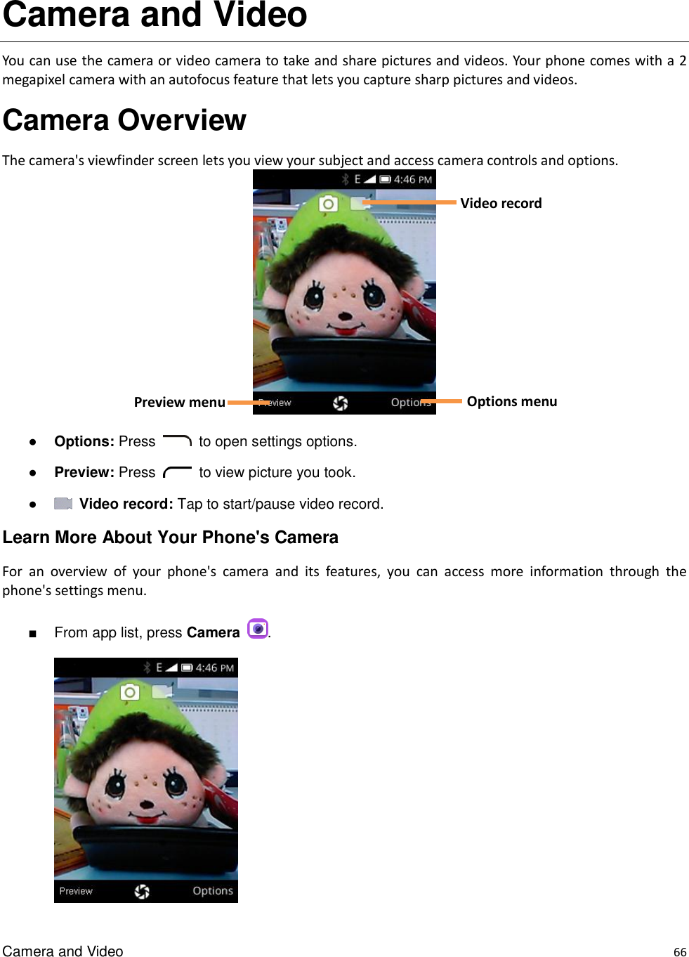 Camera and Video    66 Camera and Video You can use the camera or video camera to take and share pictures and videos. Your phone comes with a 2 megapixel camera with an autofocus feature that lets you capture sharp pictures and videos. Camera Overview The camera&apos;s viewfinder screen lets you view your subject and access camera controls and options.   ● Options: Press    to open settings options. ● Preview: Press    to view picture you took. ●   Video record: Tap to start/pause video record. Learn More About Your Phone&apos;s Camera For  an  overview  of  your  phone&apos;s  camera  and  its  features,  you  can  access  more  information  through  the phone&apos;s settings menu.  ■  From app list, press Camera  .      Options menu Preview menu  Video record 