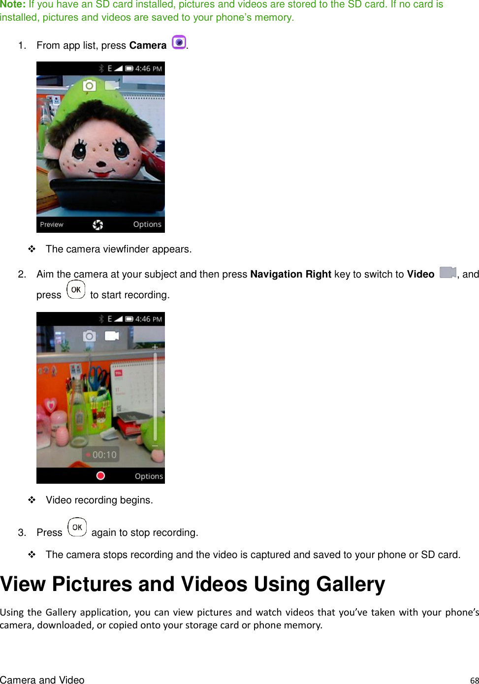 Camera and Video    68  Note: If you have an SD card installed, pictures and videos are stored to the SD card. If no card is installed, pictures and videos are saved to your phone’s memory. 1.  From app list, press Camera  .        The camera viewfinder appears. 2.  Aim the camera at your subject and then press Navigation Right key to switch to Video  , and press    to start recording.        Video recording begins. 3.  Press    again to stop recording.     The camera stops recording and the video is captured and saved to your phone or SD card. View Pictures and Videos Using Gallery Using the  Gallery application, you can view pictures and watch videos that you’ve taken  with your phone’s camera, downloaded, or copied onto your storage card or phone memory.    